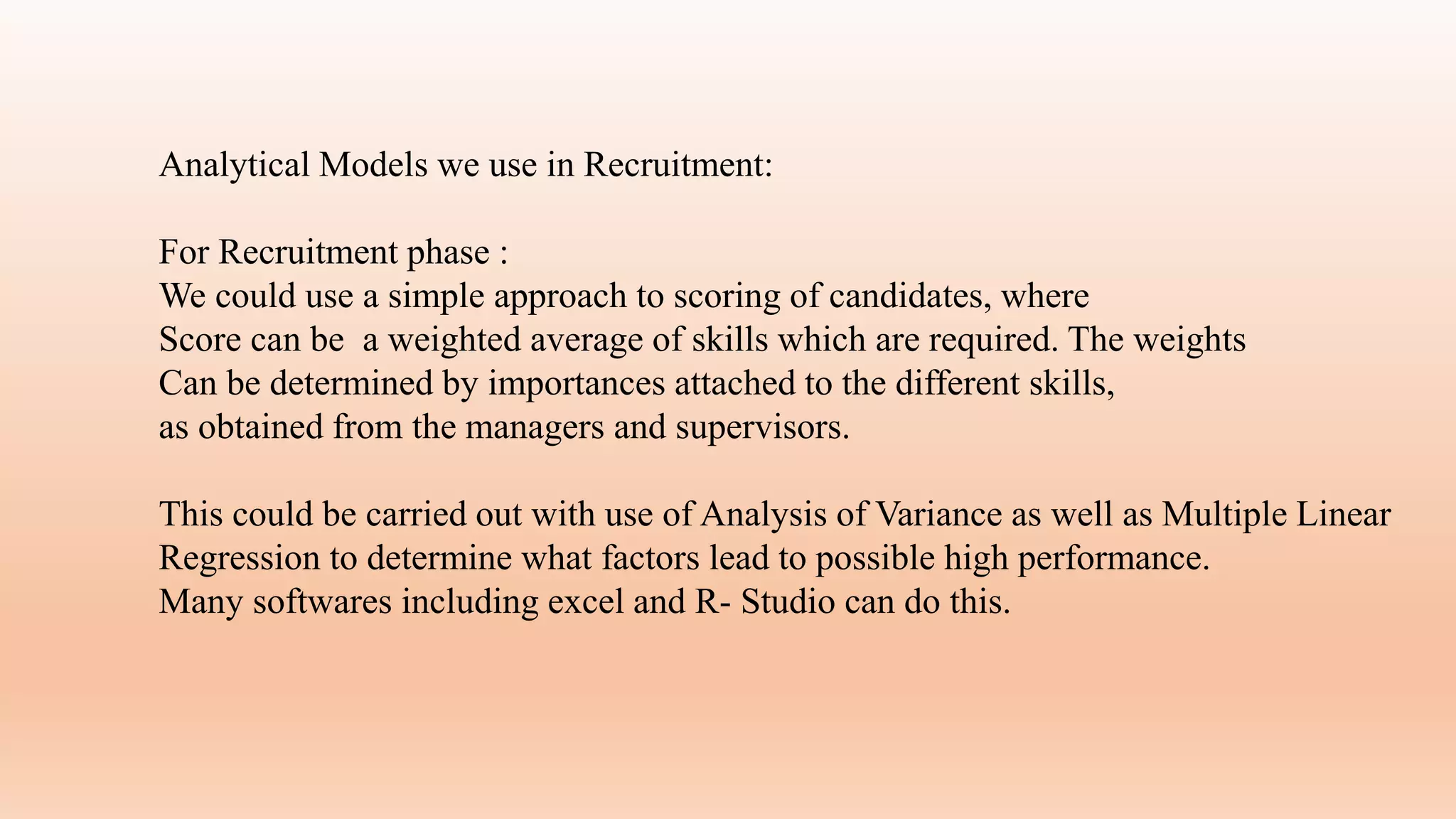 Analytical Models we use in Recruitment:
For Recruitment phase :
We could use a simple approach to scoring of candidates, where
Score can be a weighted average of skills which are required. The weights
Can be determined by importances attached to the different skills,
as obtained from the managers and supervisors.
This could be carried out with use of Analysis of Variance as well as Multiple Linear
Regression to determine what factors lead to possible high performance.
Many softwares including excel and R- Studio can do this.
 