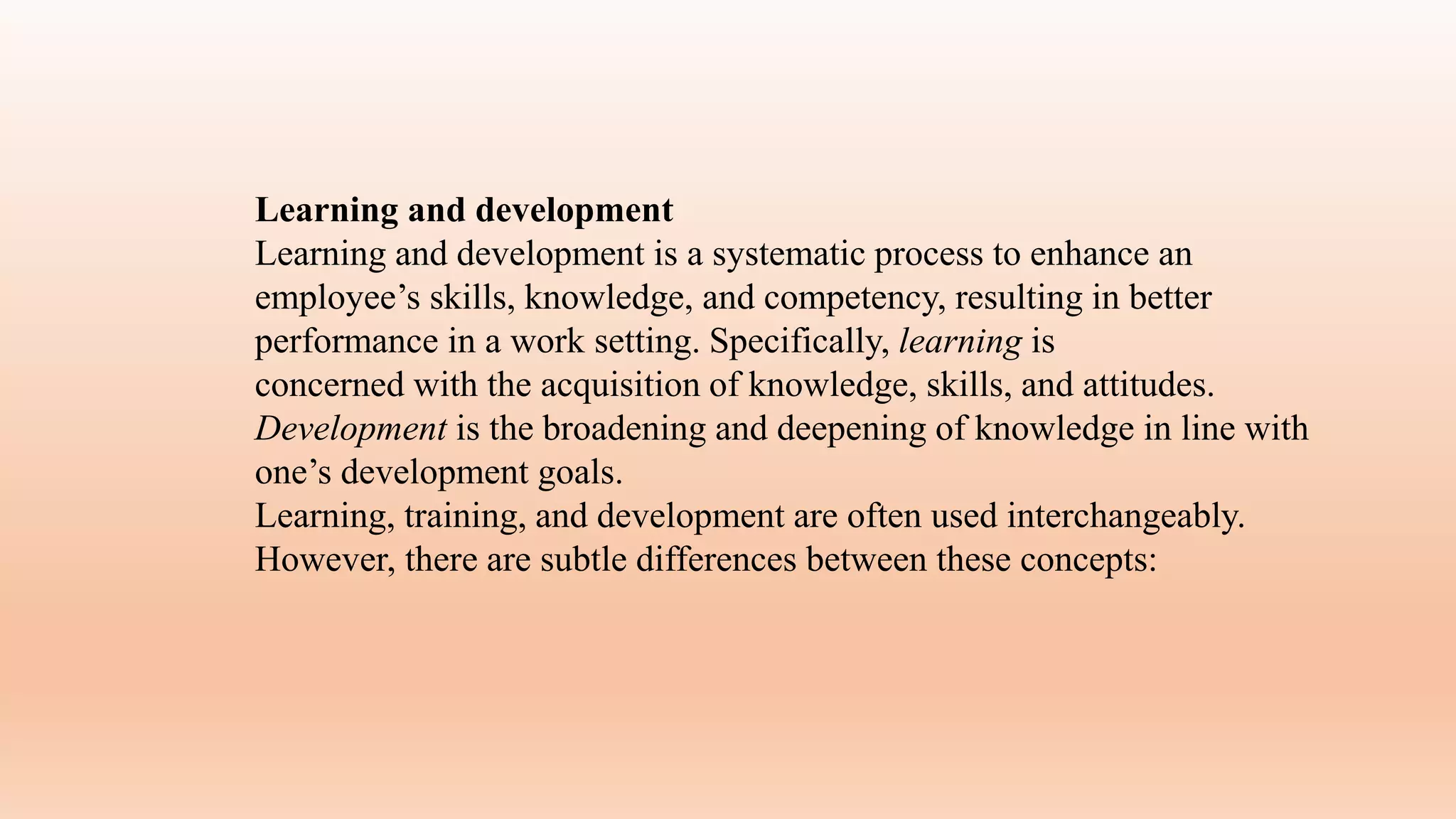 Learning and development
Learning and development is a systematic process to enhance an
employee’s skills, knowledge, and competency, resulting in better
performance in a work setting. Specifically, learning is
concerned with the acquisition of knowledge, skills, and attitudes.
Development is the broadening and deepening of knowledge in line with
one’s development goals.
Learning, training, and development are often used interchangeably.
However, there are subtle differences between these concepts:
 