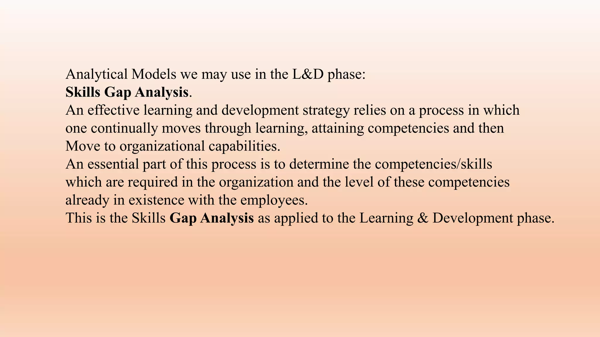 Analytical Models we may use in the L&D phase:
Skills Gap Analysis.
An effective learning and development strategy relies on a process in which
one continually moves through learning, attaining competencies and then
Move to organizational capabilities.
An essential part of this process is to determine the competencies/skills
which are required in the organization and the level of these competencies
already in existence with the employees.
This is the Skills Gap Analysis as applied to the Learning & Development phase.
 