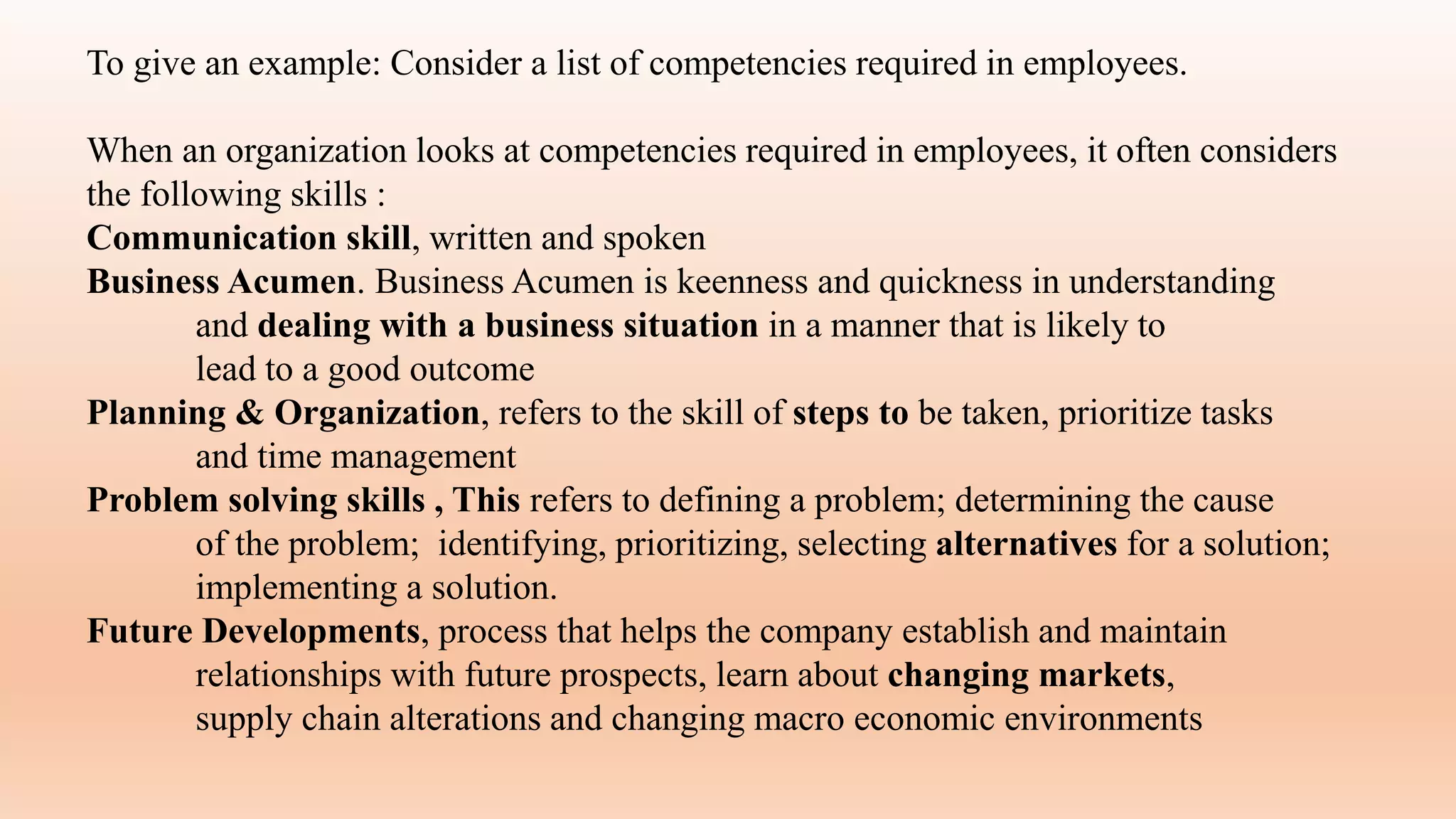 To give an example: Consider a list of competencies required in employees.
When an organization looks at competencies required in employees, it often considers
the following skills :
Communication skill, written and spoken
Business Acumen. Business Acumen is keenness and quickness in understanding
and dealing with a business situation in a manner that is likely to
lead to a good outcome
Planning & Organization, refers to the skill of steps to be taken, prioritize tasks
and time management
Problem solving skills , This refers to defining a problem; determining the cause
of the problem; identifying, prioritizing, selecting alternatives for a solution;
implementing a solution.
Future Developments, process that helps the company establish and maintain
relationships with future prospects, learn about changing markets,
supply chain alterations and changing macro economic environments
 