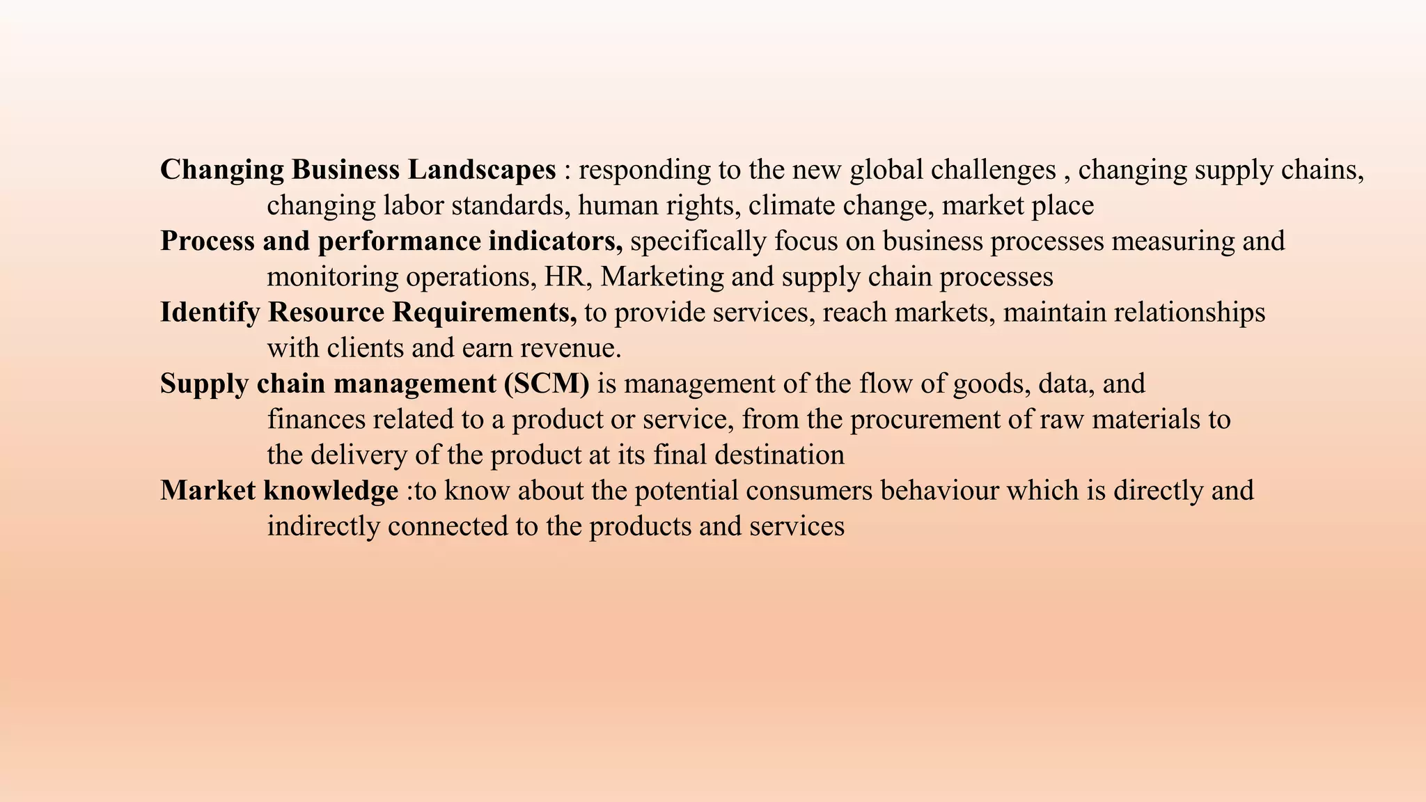 Changing Business Landscapes : responding to the new global challenges , changing supply chains,
changing labor standards, human rights, climate change, market place
Process and performance indicators, specifically focus on business processes measuring and
monitoring operations, HR, Marketing and supply chain processes
Identify Resource Requirements, to provide services, reach markets, maintain relationships
with clients and earn revenue.
Supply chain management (SCM) is management of the flow of goods, data, and
finances related to a product or service, from the procurement of raw materials to
the delivery of the product at its final destination
Market knowledge :to know about the potential consumers behaviour which is directly and
indirectly connected to the products and services
 