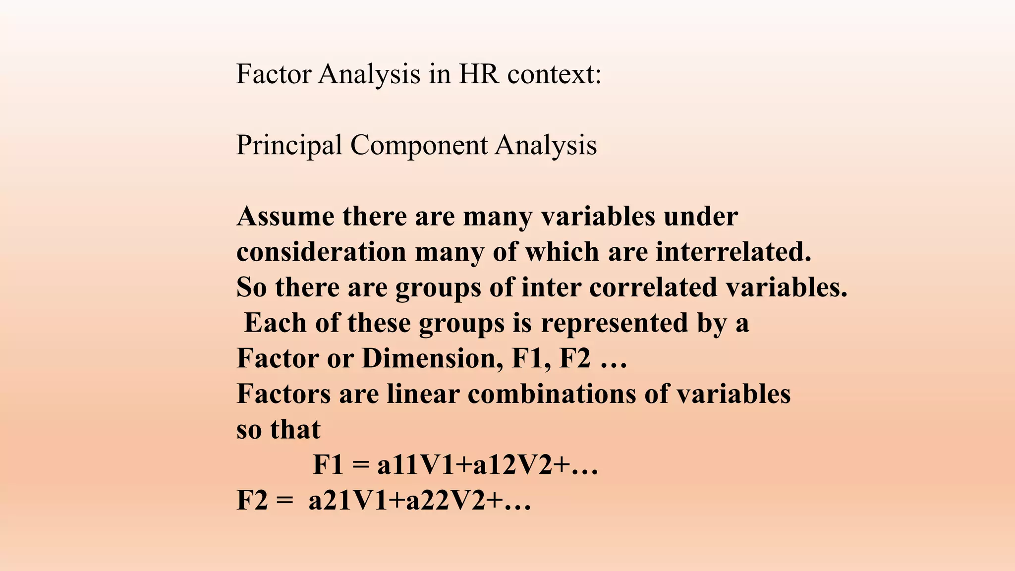 Factor Analysis in HR context:
Principal Component Analysis
Assume there are many variables under
consideration many of which are interrelated.
So there are groups of inter correlated variables.
Each of these groups is represented by a
Factor or Dimension, F1, F2 …
Factors are linear combinations of variables
so that
F1 = a11V1+a12V2+…
F2 = a21V1+a22V2+…
 