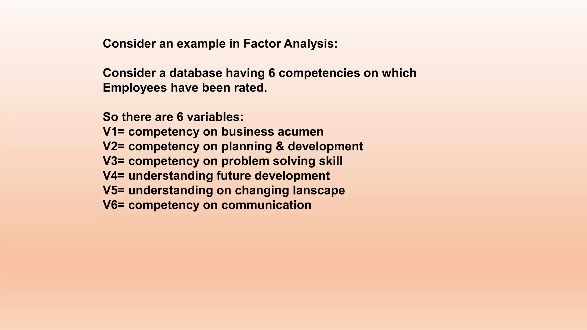 Consider an example in Factor Analysis:
Consider a database having 6 competencies on which
Employees have been rated.
So there are 6 variables:
V1= competency on business acumen
V2= competency on planning & development
V3= competency on problem solving skill
V4= understanding future development
V5= understanding on changing lanscape
V6= competency on communication
 