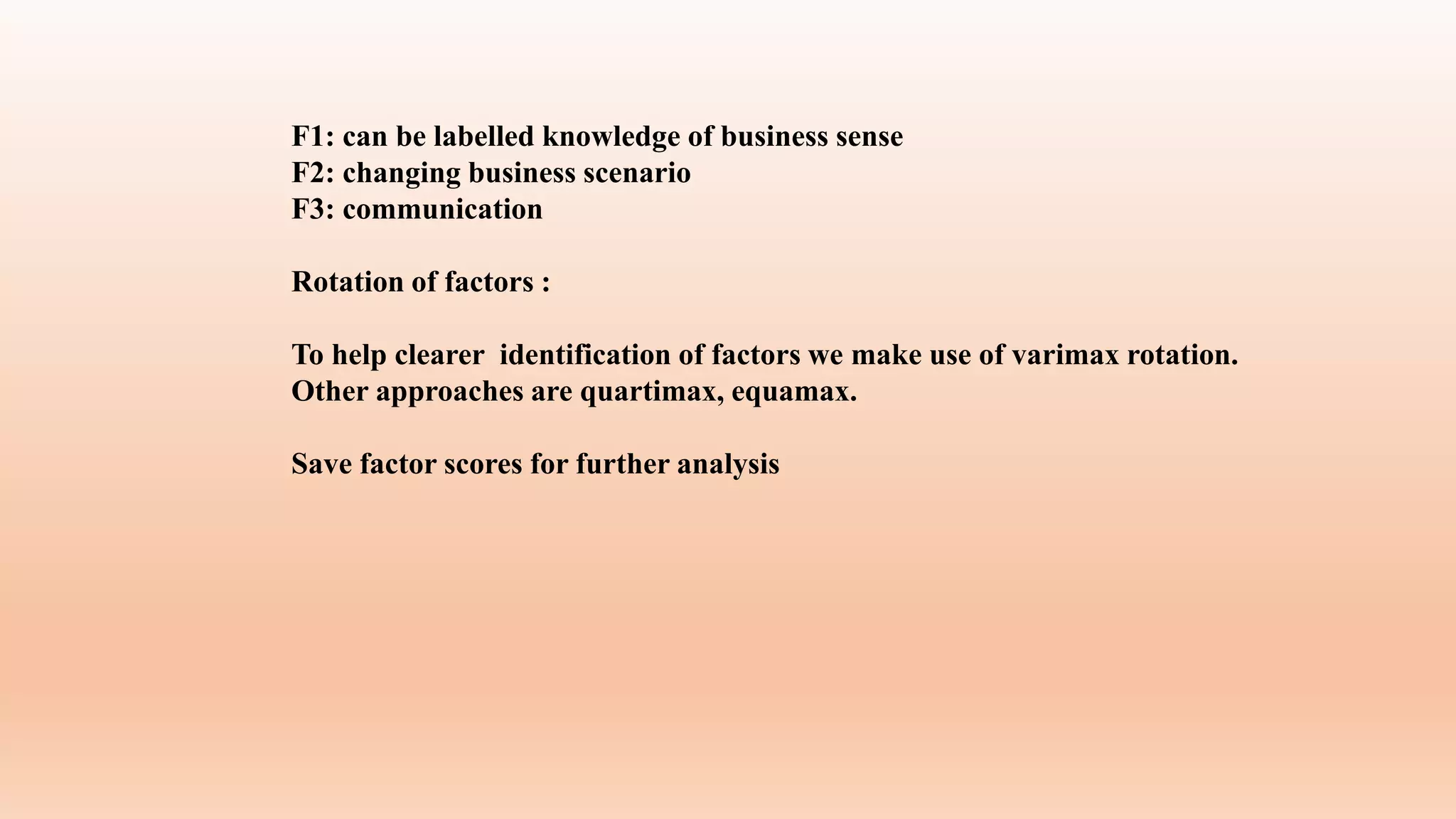 F1: can be labelled knowledge of business sense
F2: changing business scenario
F3: communication
Rotation of factors :
To help clearer identification of factors we make use of varimax rotation.
Other approaches are quartimax, equamax.
Save factor scores for further analysis
 