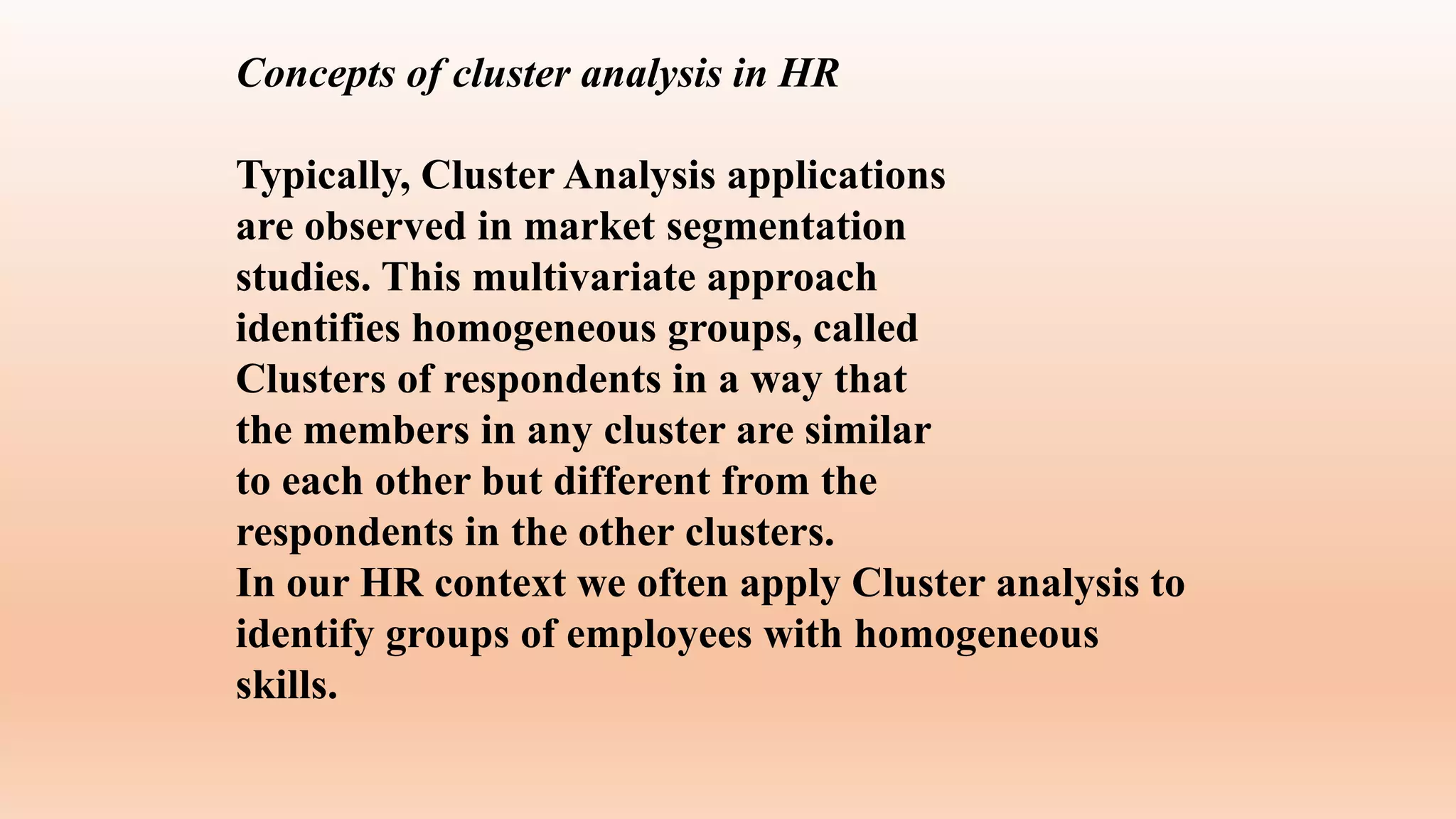 Concepts of cluster analysis in HR
Typically, Cluster Analysis applications
are observed in market segmentation
studies. This multivariate approach
identifies homogeneous groups, called
Clusters of respondents in a way that
the members in any cluster are similar
to each other but different from the
respondents in the other clusters.
In our HR context we often apply Cluster analysis to
identify groups of employees with homogeneous
skills.
 