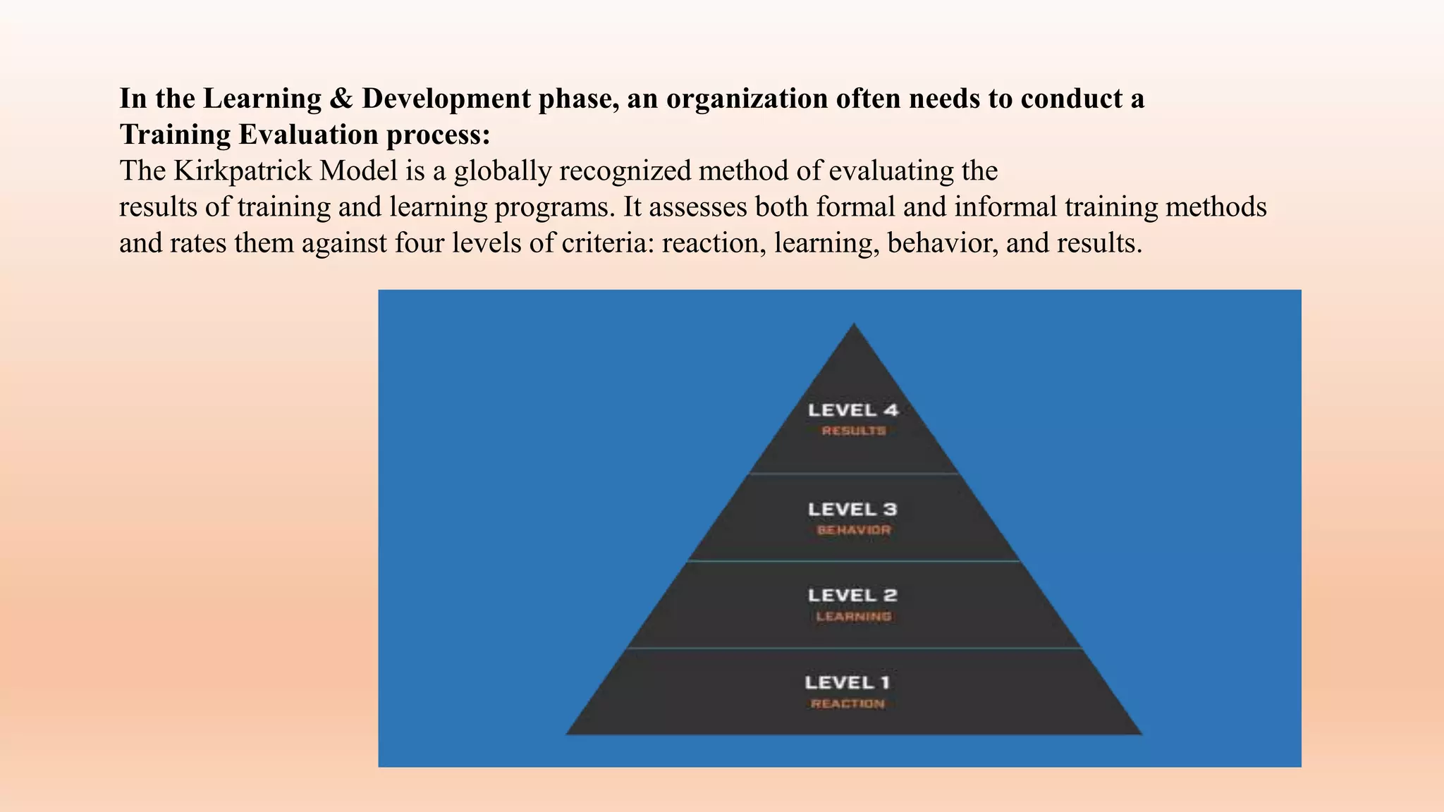 In the Learning & Development phase, an organization often needs to conduct a
Training Evaluation process:
The Kirkpatrick Model is a globally recognized method of evaluating the
results of training and learning programs. It assesses both formal and informal training methods
and rates them against four levels of criteria: reaction, learning, behavior, and results.
 