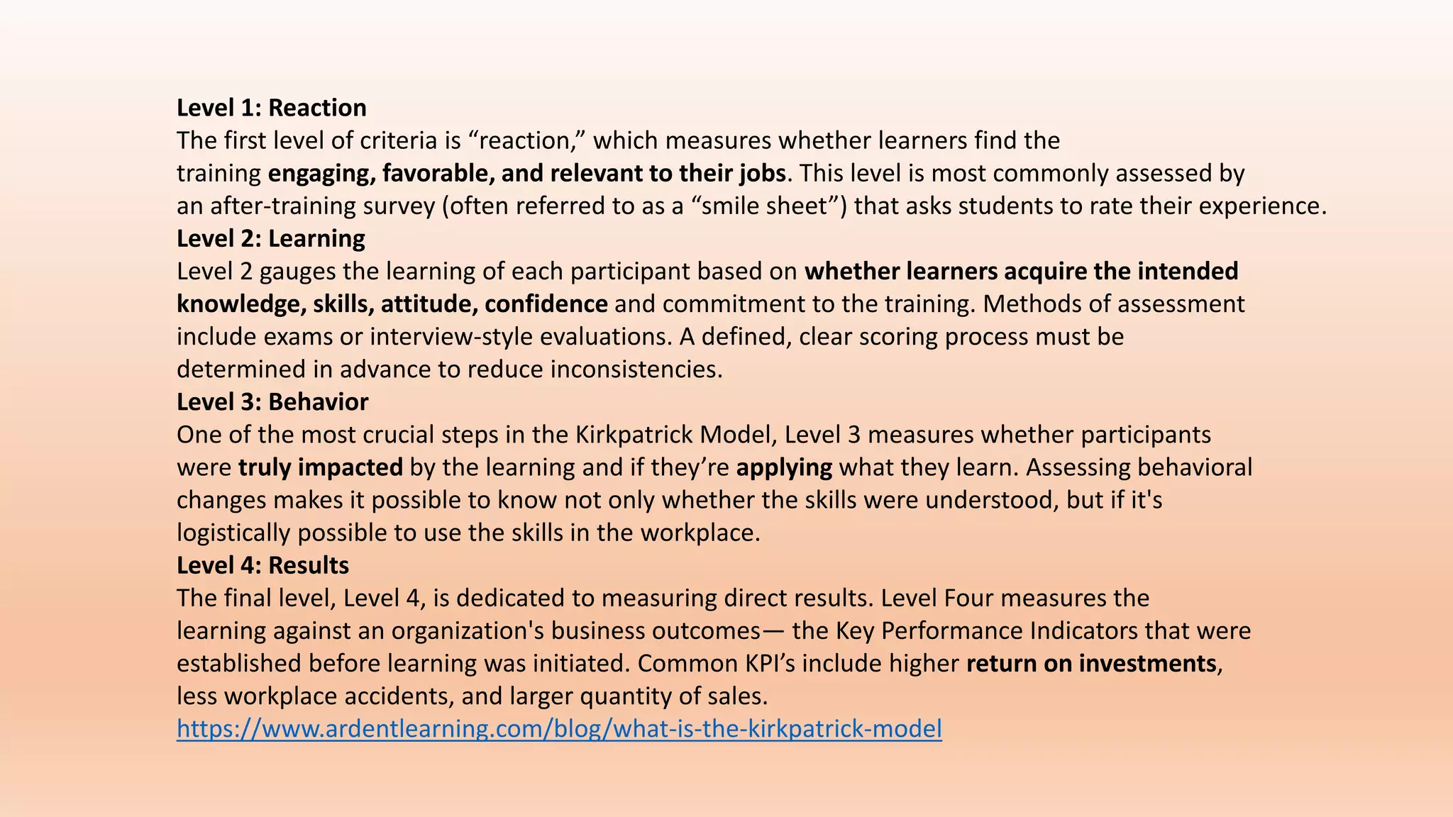 Level 1: Reaction
The first level of criteria is “reaction,” which measures whether learners find the
training engaging, favorable, and relevant to their jobs. This level is most commonly assessed by
an after-training survey (often referred to as a “smile sheet”) that asks students to rate their experience.
Level 2: Learning
Level 2 gauges the learning of each participant based on whether learners acquire the intended
knowledge, skills, attitude, confidence and commitment to the training. Methods of assessment
include exams or interview-style evaluations. A defined, clear scoring process must be
determined in advance to reduce inconsistencies.
Level 3: Behavior
One of the most crucial steps in the Kirkpatrick Model, Level 3 measures whether participants
were truly impacted by the learning and if they’re applying what they learn. Assessing behavioral
changes makes it possible to know not only whether the skills were understood, but if it's
logistically possible to use the skills in the workplace.
Level 4: Results
The final level, Level 4, is dedicated to measuring direct results. Level Four measures the
learning against an organization's business outcomes— the Key Performance Indicators that were
established before learning was initiated. Common KPI’s include higher return on investments,
less workplace accidents, and larger quantity of sales.
https://www.ardentlearning.com/blog/what-is-the-kirkpatrick-model
 