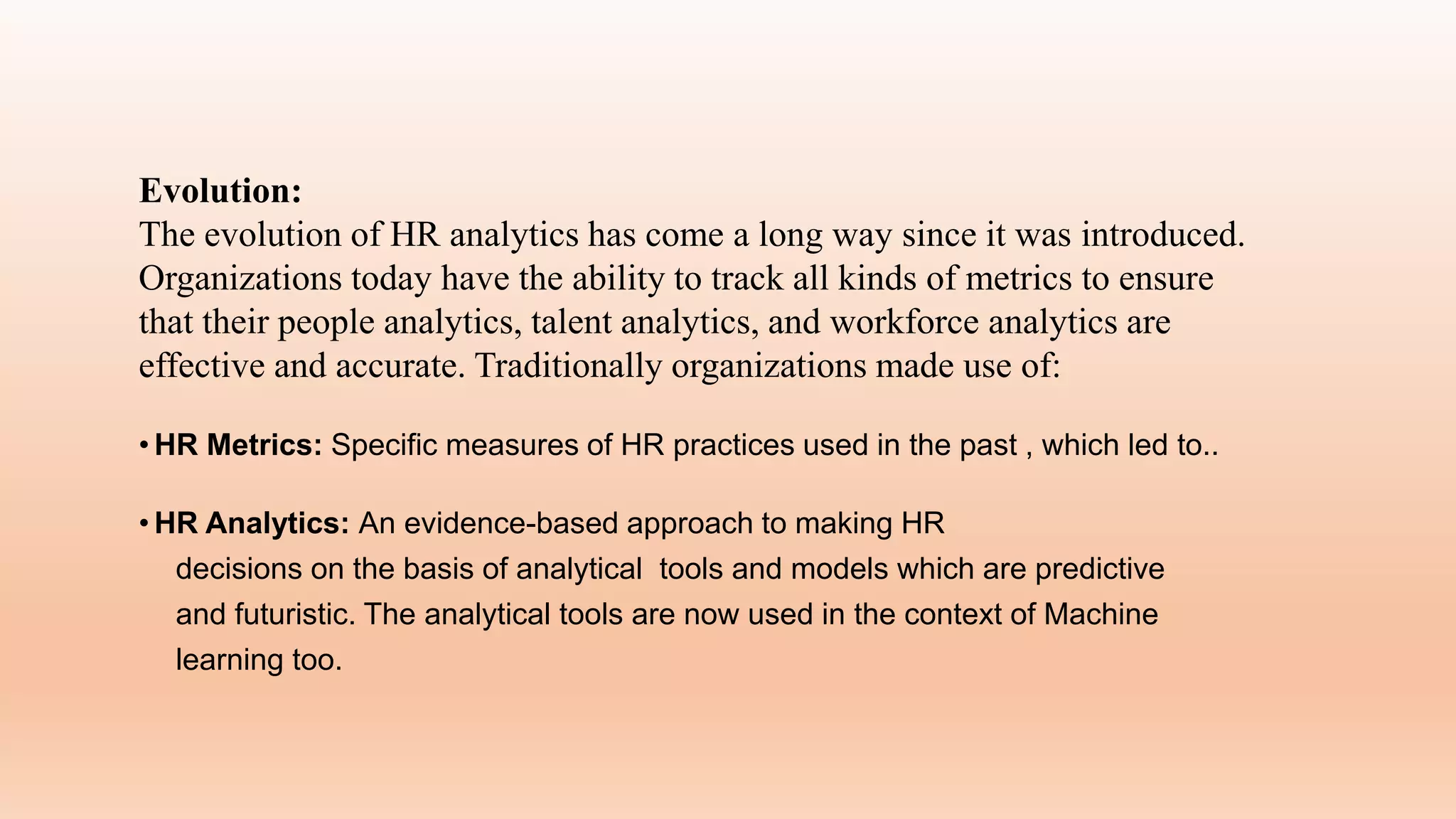 Evolution:
The evolution of HR analytics has come a long way since it was introduced.
Organizations today have the ability to track all kinds of metrics to ensure
that their people analytics, talent analytics, and workforce analytics are
effective and accurate. Traditionally organizations made use of:
• HR Metrics: Specific measures of HR practices used in the past , which led to..
• HR Analytics: An evidence-based approach to making HR
decisions on the basis of analytical tools and models which are predictive
and futuristic. The analytical tools are now used in the context of Machine
learning too.
 
