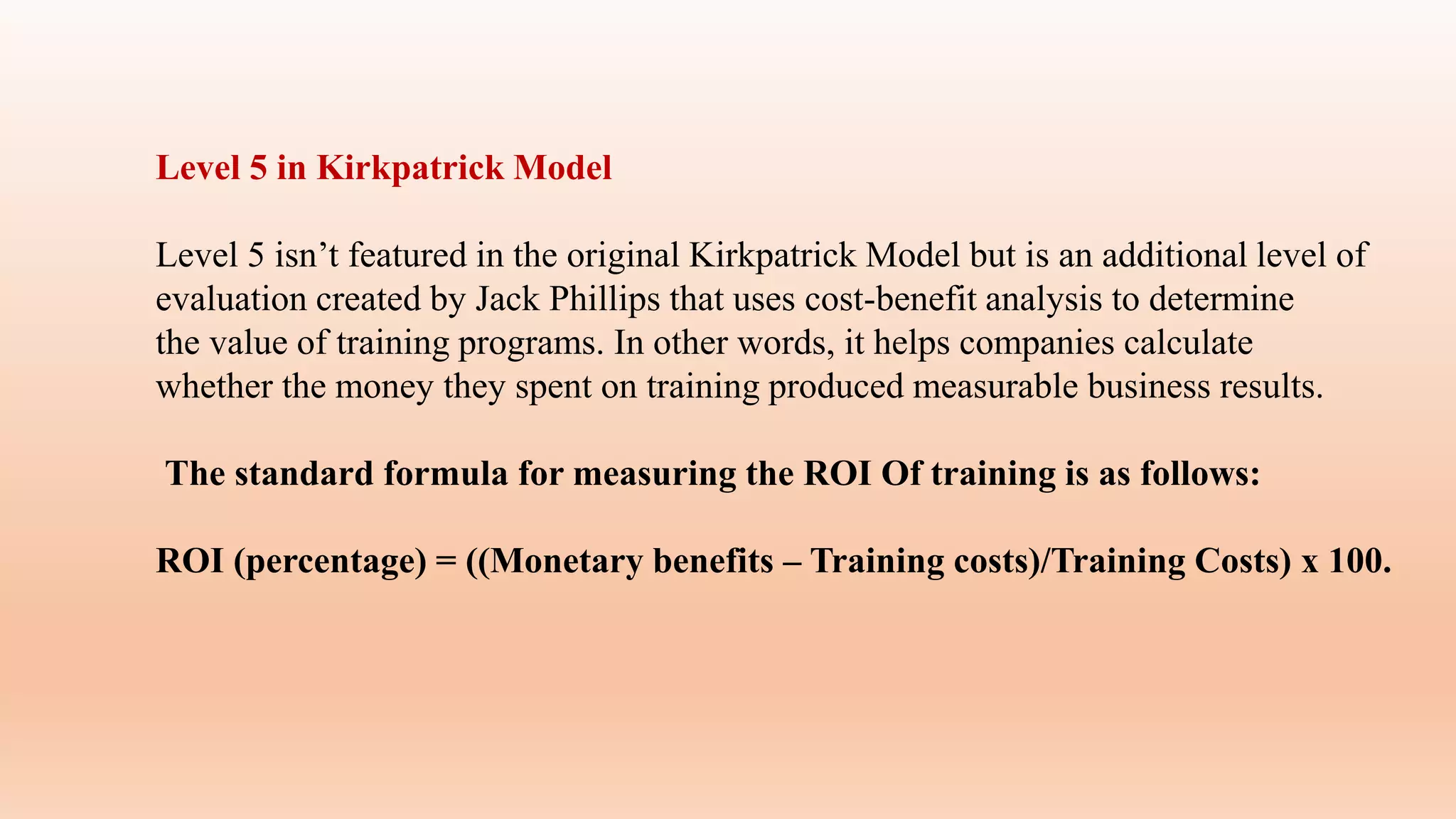 Level 5 in Kirkpatrick Model
Level 5 isn’t featured in the original Kirkpatrick Model but is an additional level of
evaluation created by Jack Phillips that uses cost-benefit analysis to determine
the value of training programs. In other words, it helps companies calculate
whether the money they spent on training produced measurable business results.
The standard formula for measuring the ROI Of training is as follows:
ROI (percentage) = ((Monetary benefits – Training costs)/Training Costs) x 100.
 