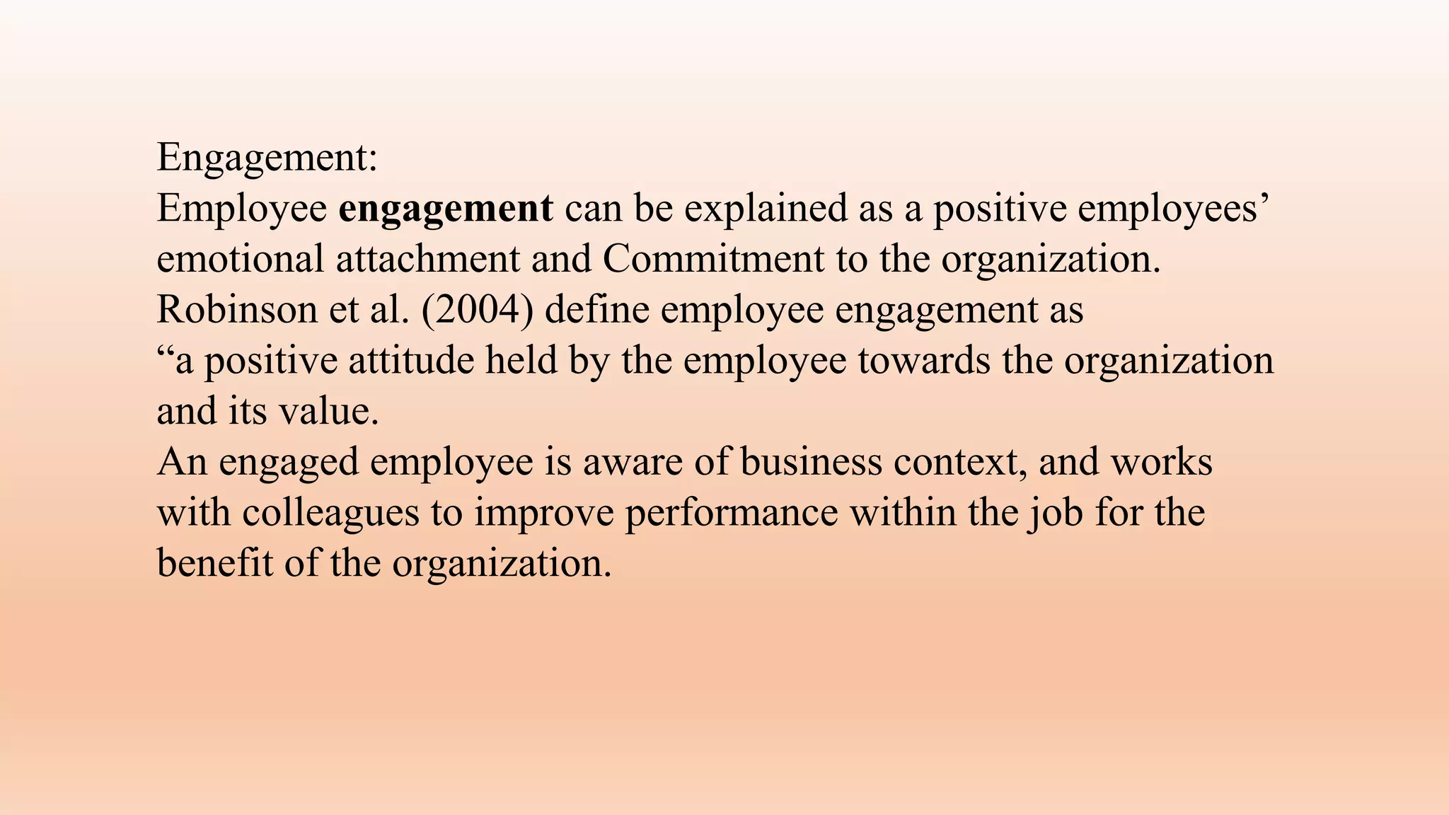 Engagement:
Employee engagement can be explained as a positive employees’
emotional attachment and Commitment to the organization.
Robinson et al. (2004) define employee engagement as
“a positive attitude held by the employee towards the organization
and its value.
An engaged employee is aware of business context, and works
with colleagues to improve performance within the job for the
benefit of the organization.
 