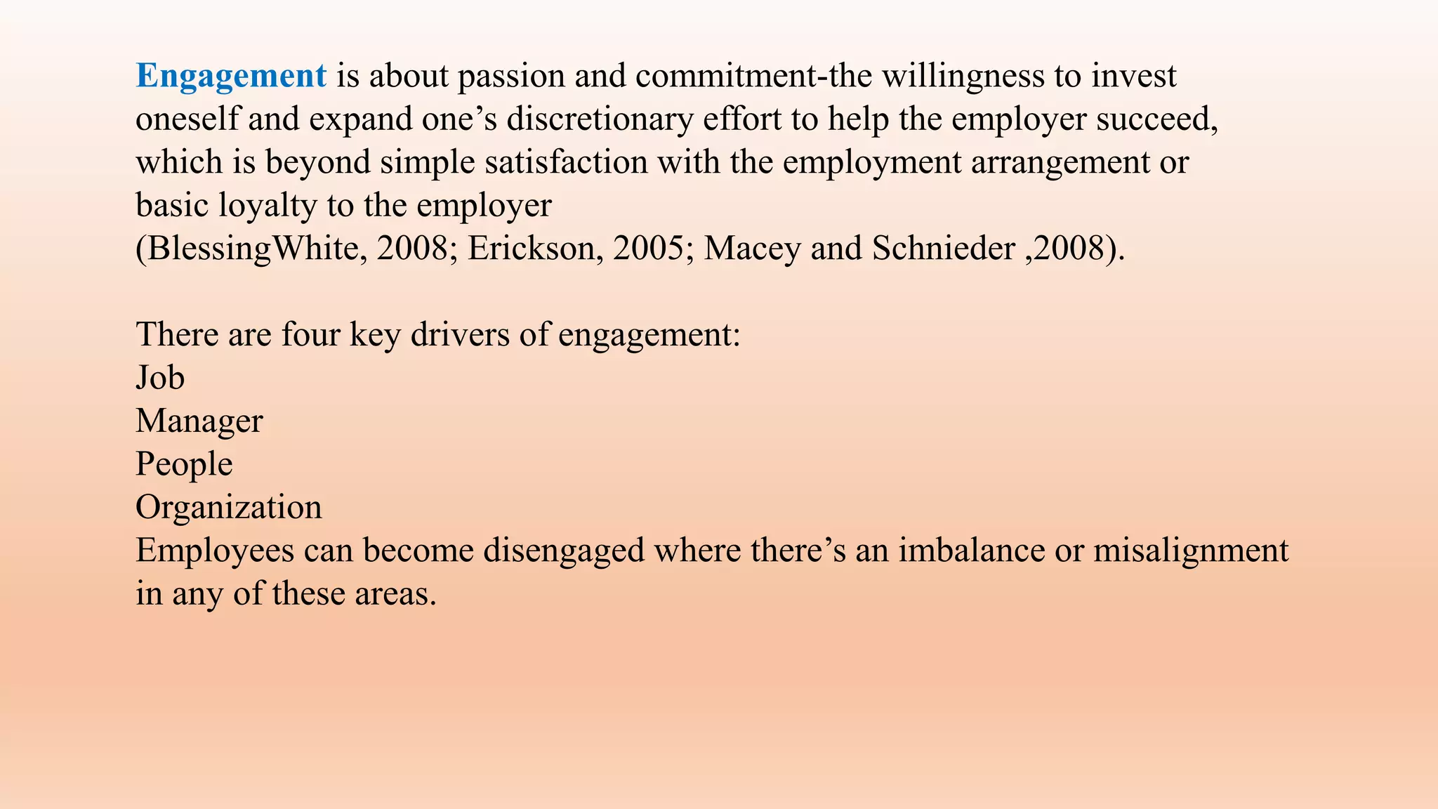 Engagement is about passion and commitment-the willingness to invest
oneself and expand one’s discretionary effort to help the employer succeed,
which is beyond simple satisfaction with the employment arrangement or
basic loyalty to the employer
(BlessingWhite, 2008; Erickson, 2005; Macey and Schnieder ,2008).
There are four key drivers of engagement:
Job
Manager
People
Organization
Employees can become disengaged where there’s an imbalance or misalignment
in any of these areas.
 