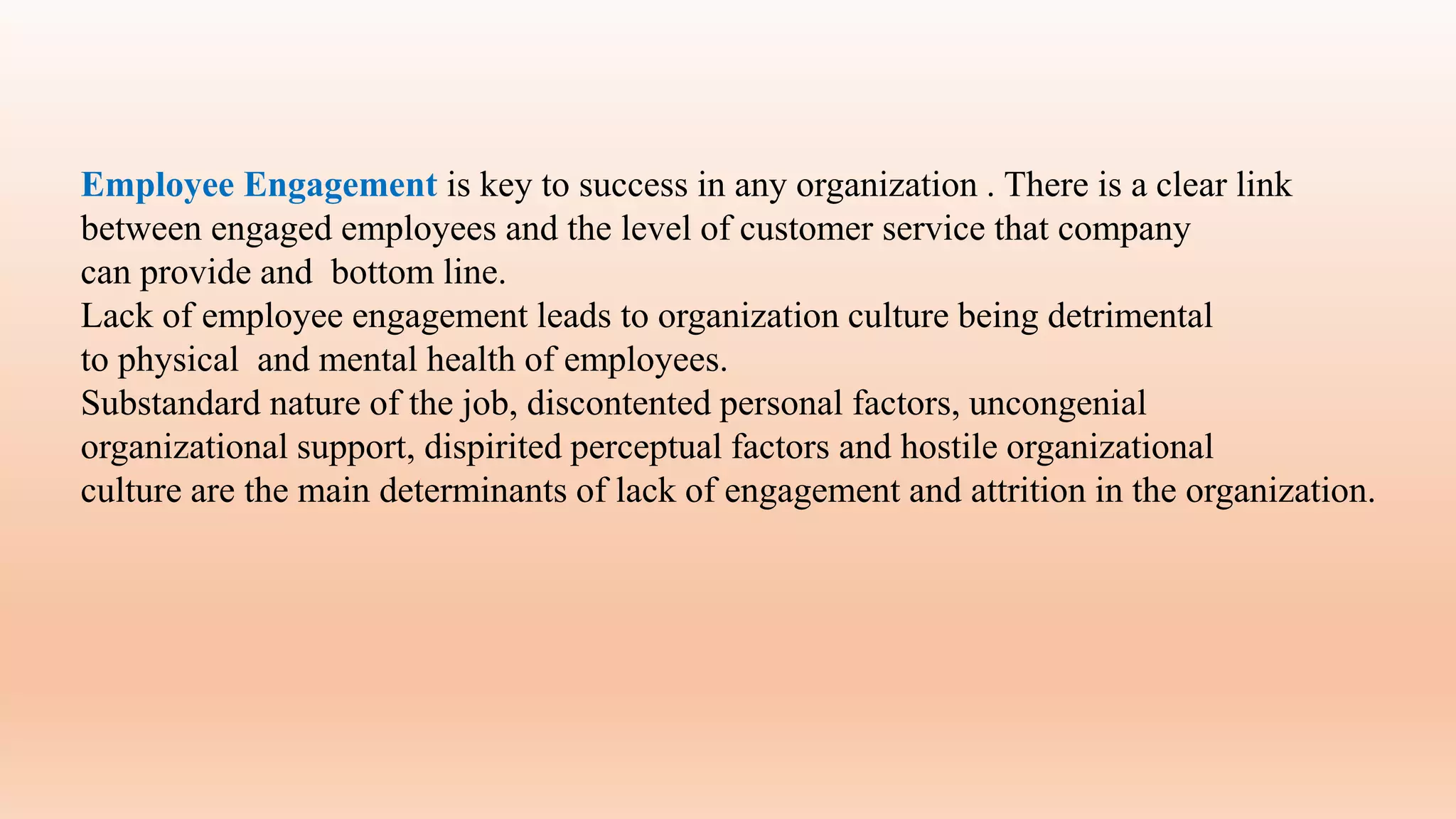 Employee Engagement is key to success in any organization . There is a clear link
between engaged employees and the level of customer service that company
can provide and bottom line.
Lack of employee engagement leads to organization culture being detrimental
to physical and mental health of employees.
Substandard nature of the job, discontented personal factors, uncongenial
organizational support, dispirited perceptual factors and hostile organizational
culture are the main determinants of lack of engagement and attrition in the organization.
 