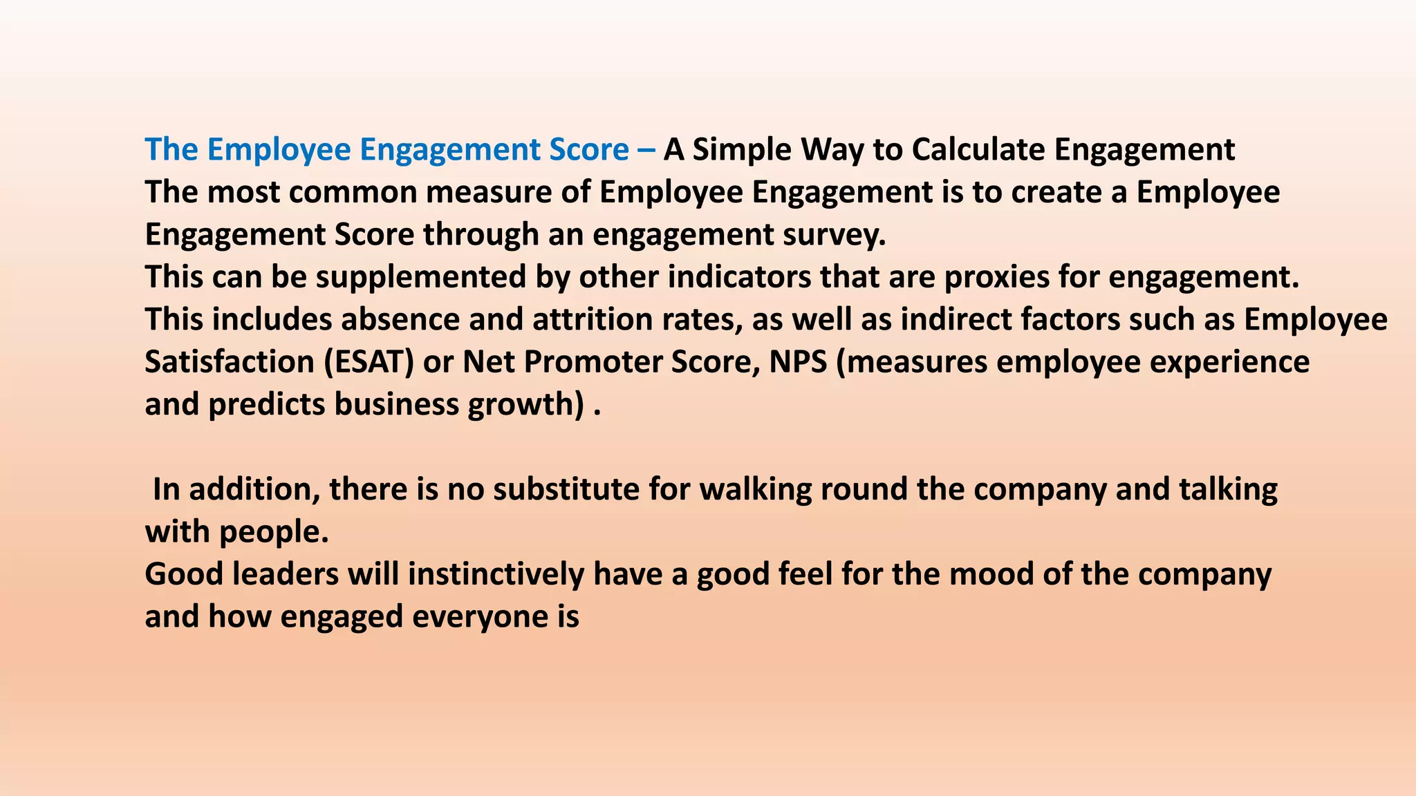 The Employee Engagement Score – A Simple Way to Calculate Engagement
The most common measure of Employee Engagement is to create a Employee
Engagement Score through an engagement survey.
This can be supplemented by other indicators that are proxies for engagement.
This includes absence and attrition rates, as well as indirect factors such as Employee
Satisfaction (ESAT) or Net Promoter Score, NPS (measures employee experience
and predicts business growth) .
In addition, there is no substitute for walking round the company and talking
with people.
Good leaders will instinctively have a good feel for the mood of the company
and how engaged everyone is
 