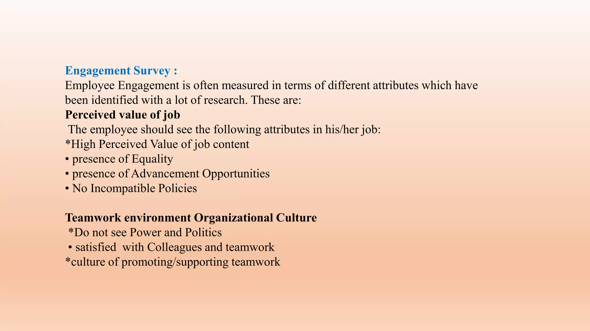 Engagement Survey :
Employee Engagement is often measured in terms of different attributes which have
been identified with a lot of research. These are:
Perceived value of job
The employee should see the following attributes in his/her job:
*High Perceived Value of job content
• presence of Equality
• presence of Advancement Opportunities
• No Incompatible Policies
Teamwork environment Organizational Culture
*Do not see Power and Politics
• satisfied with Colleagues and teamwork
*culture of promoting/supporting teamwork
 