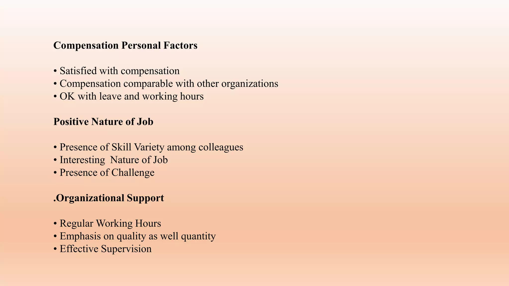 Compensation Personal Factors
• Satisfied with compensation
• Compensation comparable with other organizations
• OK with leave and working hours
Positive Nature of Job
• Presence of Skill Variety among colleagues
• Interesting Nature of Job
• Presence of Challenge
.Organizational Support
• Regular Working Hours
• Emphasis on quality as well quantity
• Effective Supervision
 