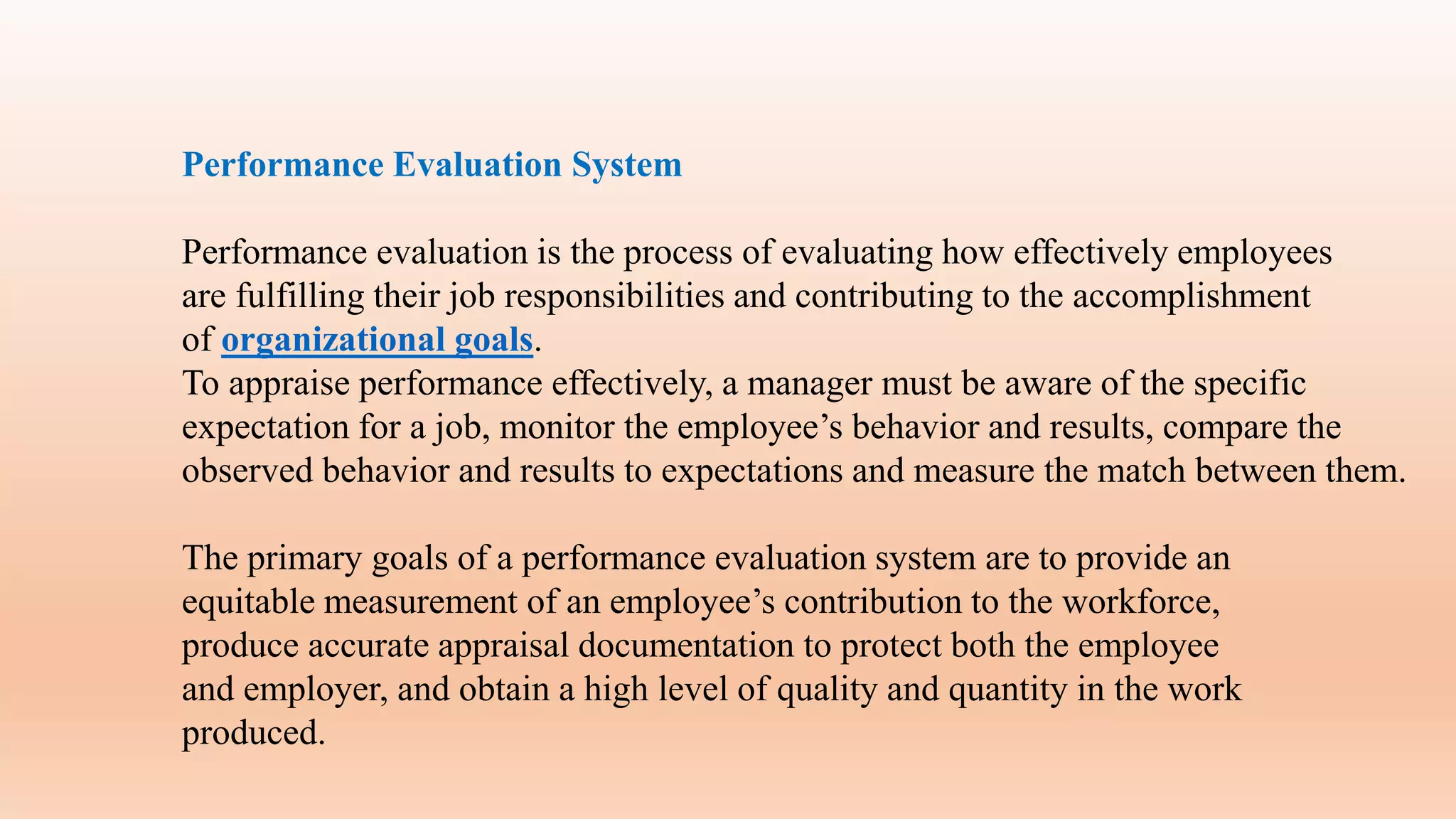 Performance Evaluation System
Performance evaluation is the process of evaluating how effectively employees
are fulfilling their job responsibilities and contributing to the accomplishment
of organizational goals.
To appraise performance effectively, a manager must be aware of the specific
expectation for a job, monitor the employee’s behavior and results, compare the
observed behavior and results to expectations and measure the match between them.
The primary goals of a performance evaluation system are to provide an
equitable measurement of an employee’s contribution to the workforce,
produce accurate appraisal documentation to protect both the employee
and employer, and obtain a high level of quality and quantity in the work
produced.
 