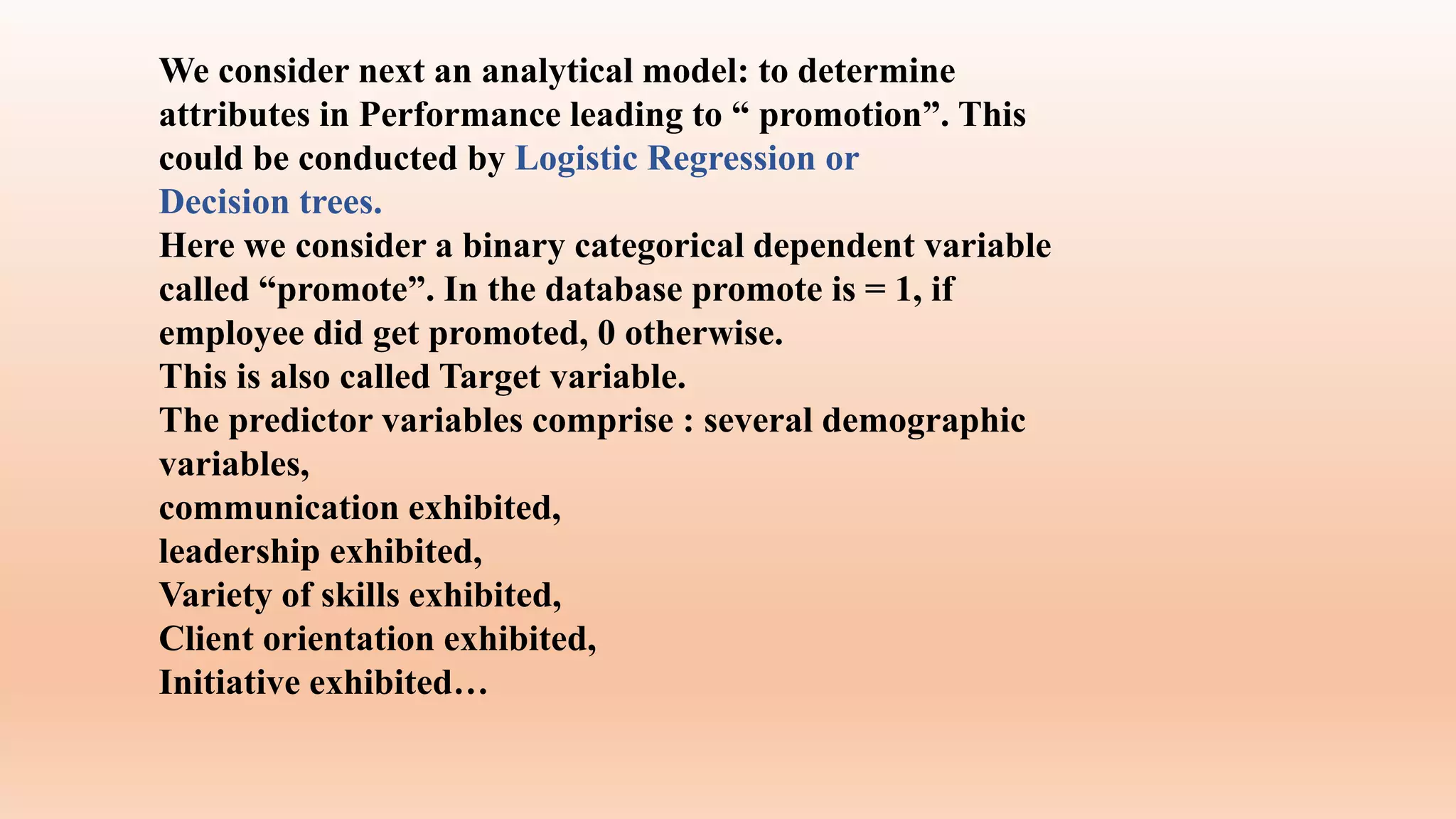 We consider next an analytical model: to determine
attributes in Performance leading to “ promotion”. This
could be conducted by Logistic Regression or
Decision trees.
Here we consider a binary categorical dependent variable
called “promote”. In the database promote is = 1, if
employee did get promoted, 0 otherwise.
This is also called Target variable.
The predictor variables comprise : several demographic
variables,
communication exhibited,
leadership exhibited,
Variety of skills exhibited,
Client orientation exhibited,
Initiative exhibited…
 