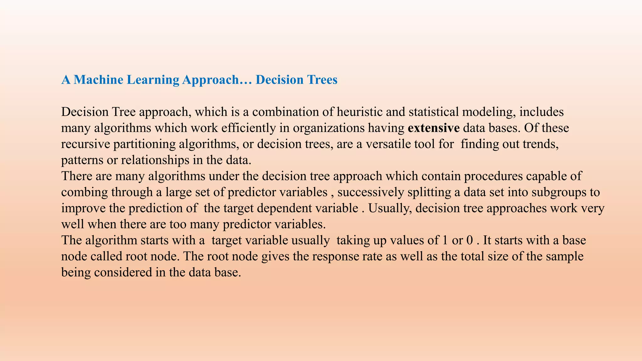 A Machine Learning Approach… Decision Trees
Decision Tree approach, which is a combination of heuristic and statistical modeling, includes
many algorithms which work efficiently in organizations having extensive data bases. Of these
recursive partitioning algorithms, or decision trees, are a versatile tool for finding out trends,
patterns or relationships in the data.
There are many algorithms under the decision tree approach which contain procedures capable of
combing through a large set of predictor variables , successively splitting a data set into subgroups to
improve the prediction of the target dependent variable . Usually, decision tree approaches work very
well when there are too many predictor variables.
The algorithm starts with a target variable usually taking up values of 1 or 0 . It starts with a base
node called root node. The root node gives the response rate as well as the total size of the sample
being considered in the data base.
 
