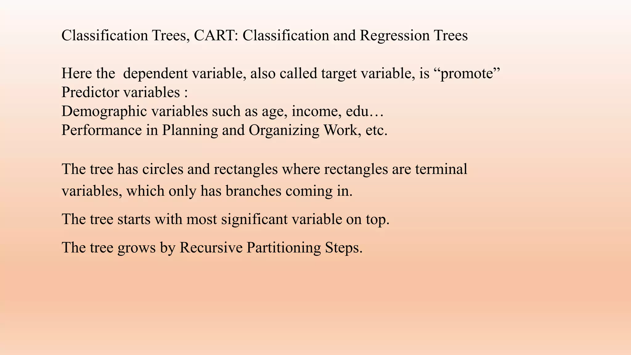 Classification Trees, CART: Classification and Regression Trees
Here the dependent variable, also called target variable, is “promote”
Predictor variables :
Demographic variables such as age, income, edu…
Performance in Planning and Organizing Work, etc.
The tree has circles and rectangles where rectangles are terminal
variables, which only has branches coming in.
The tree starts with most significant variable on top.
The tree grows by Recursive Partitioning Steps.
 