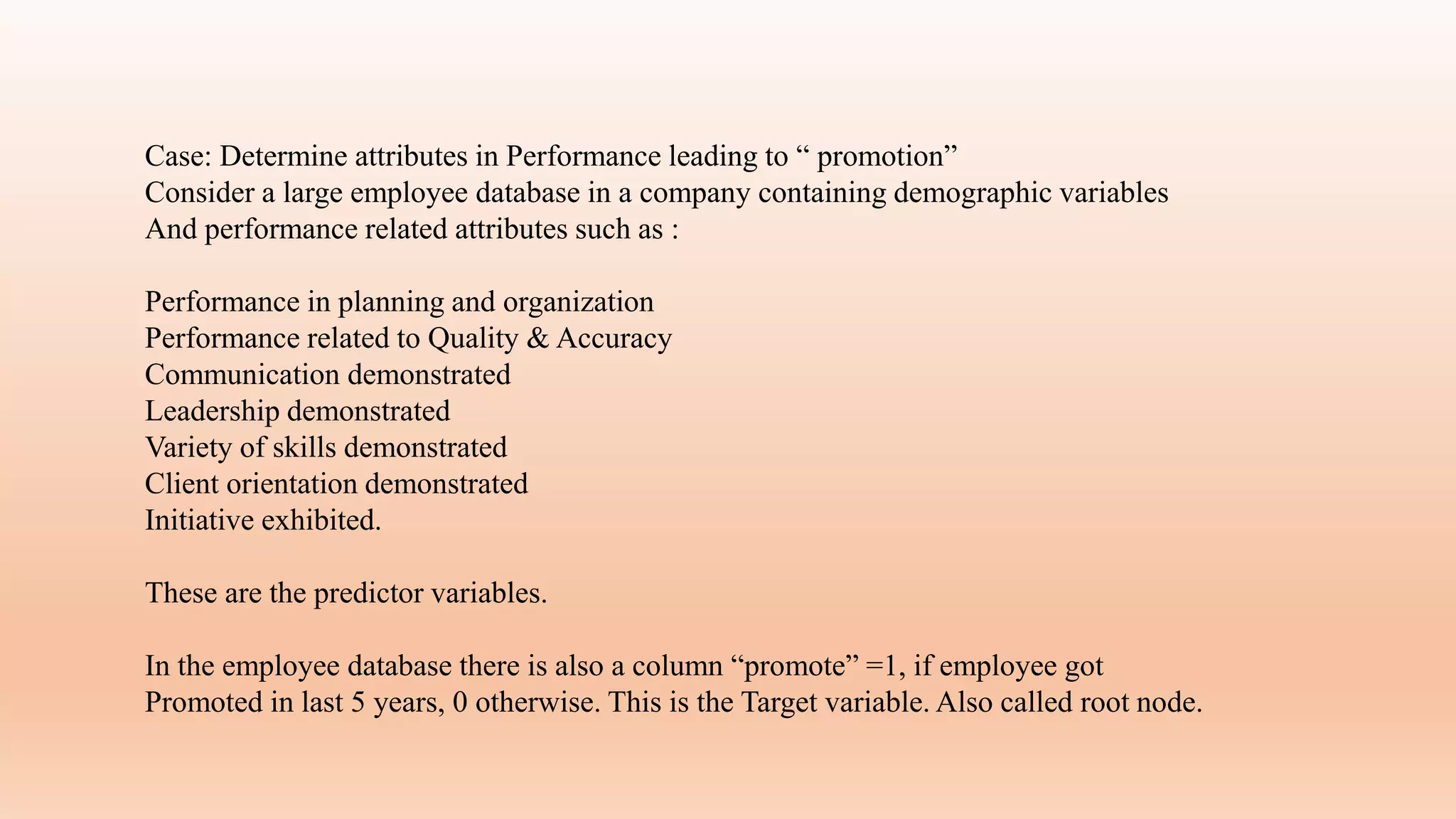Case: Determine attributes in Performance leading to “ promotion”
Consider a large employee database in a company containing demographic variables
And performance related attributes such as :
Performance in planning and organization
Performance related to Quality & Accuracy
Communication demonstrated
Leadership demonstrated
Variety of skills demonstrated
Client orientation demonstrated
Initiative exhibited.
These are the predictor variables.
In the employee database there is also a column “promote” =1, if employee got
Promoted in last 5 years, 0 otherwise. This is the Target variable. Also called root node.
 