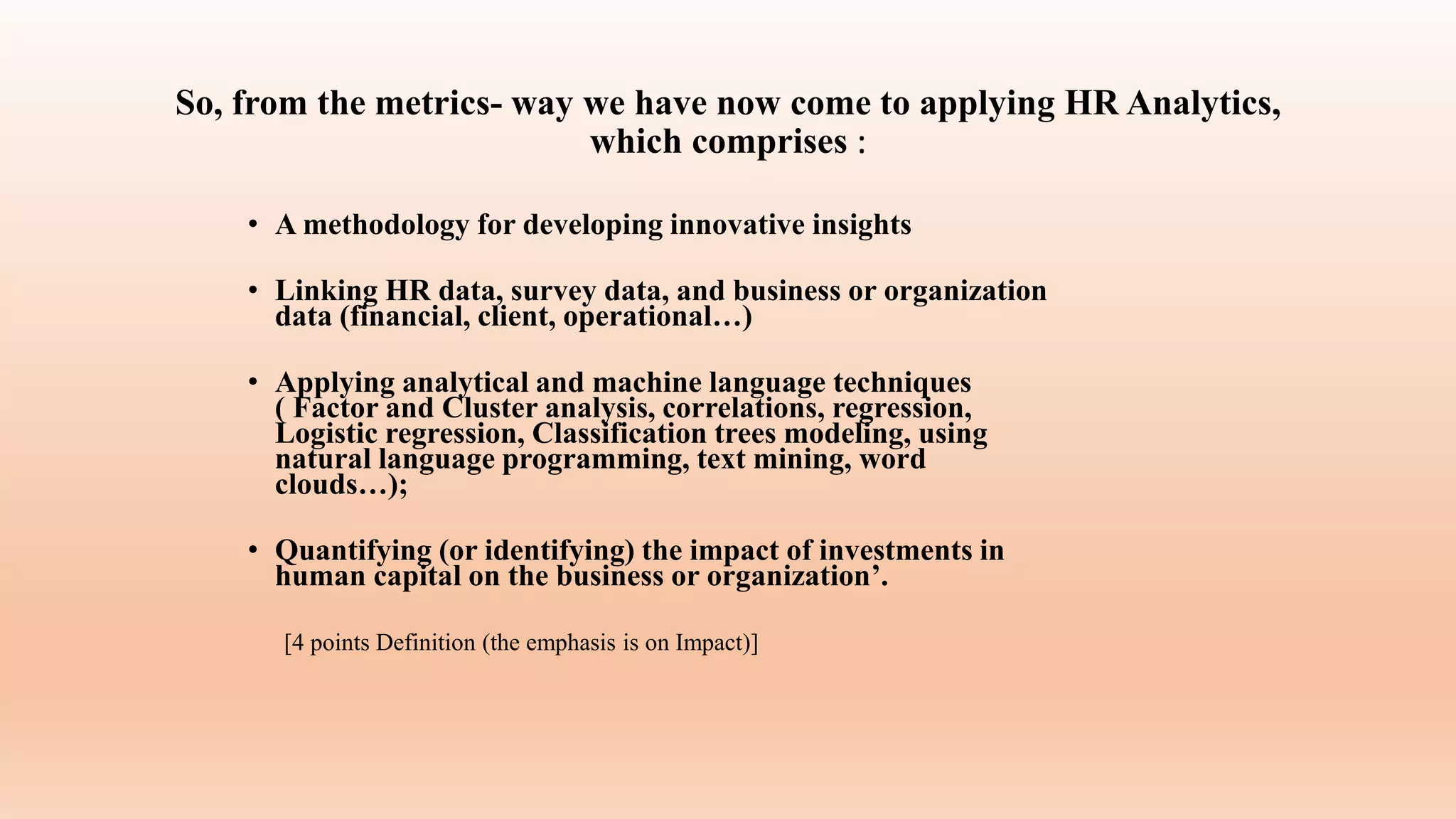 So, from the metrics- way we have now come to applying HR Analytics,
which comprises :
• A methodology for developing innovative insights
• Linking HR data, survey data, and business or organization
data (financial, client, operational…)
• Applying analytical and machine language techniques
( Factor and Cluster analysis, correlations, regression,
Logistic regression, Classification trees modeling, using
natural language programming, text mining, word
clouds…);
• Quantifying (or identifying) the impact of investments in
human capital on the business or organization’.
[4 points Definition (the emphasis is on Impact)]
 