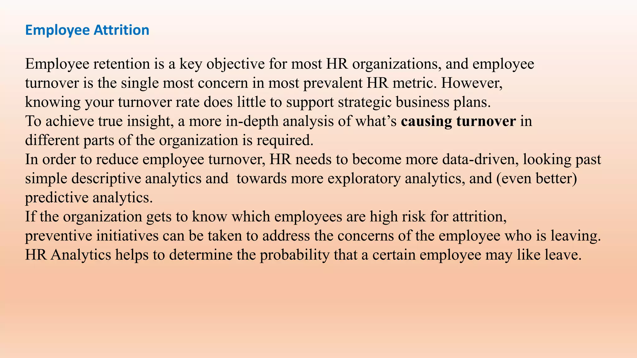 Employee Attrition
Employee retention is a key objective for most HR organizations, and employee
turnover is the single most concern in most prevalent HR metric. However,
knowing your turnover rate does little to support strategic business plans.
To achieve true insight, a more in-depth analysis of what’s causing turnover in
different parts of the organization is required.
In order to reduce employee turnover, HR needs to become more data-driven, looking past
simple descriptive analytics and towards more exploratory analytics, and (even better)
predictive analytics.
If the organization gets to know which employees are high risk for attrition,
preventive initiatives can be taken to address the concerns of the employee who is leaving.
HR Analytics helps to determine the probability that a certain employee may like leave.
 