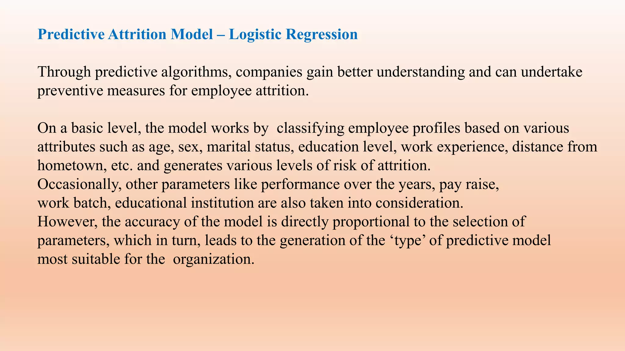 Predictive Attrition Model – Logistic Regression
Through predictive algorithms, companies gain better understanding and can undertake
preventive measures for employee attrition.
On a basic level, the model works by classifying employee profiles based on various
attributes such as age, sex, marital status, education level, work experience, distance from
hometown, etc. and generates various levels of risk of attrition.
Occasionally, other parameters like performance over the years, pay raise,
work batch, educational institution are also taken into consideration.
However, the accuracy of the model is directly proportional to the selection of
parameters, which in turn, leads to the generation of the ‘type’ of predictive model
most suitable for the organization.
 