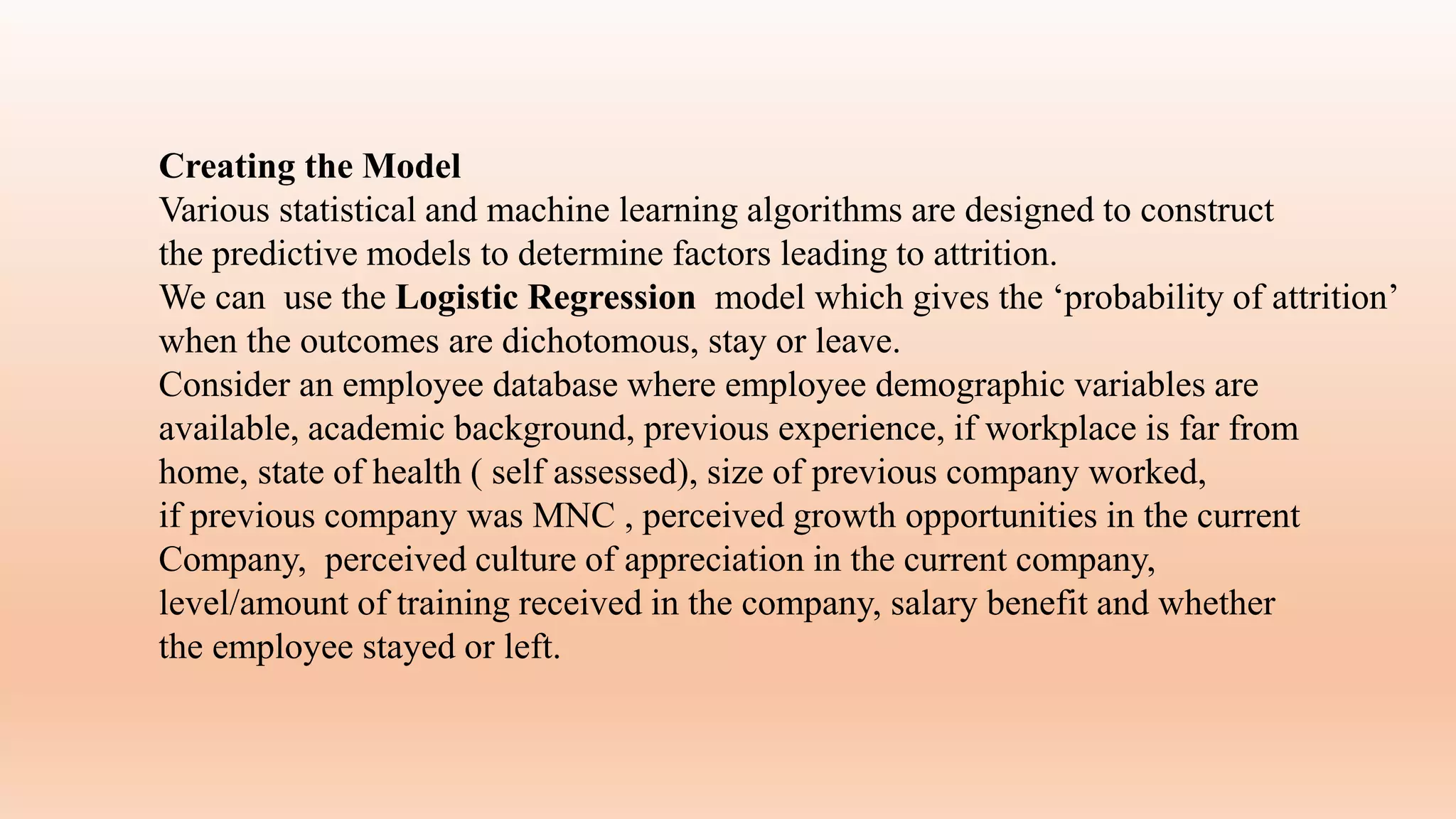 Creating the Model
Various statistical and machine learning algorithms are designed to construct
the predictive models to determine factors leading to attrition.
We can use the Logistic Regression model which gives the ‘probability of attrition’
when the outcomes are dichotomous, stay or leave.
Consider an employee database where employee demographic variables are
available, academic background, previous experience, if workplace is far from
home, state of health ( self assessed), size of previous company worked,
if previous company was MNC , perceived growth opportunities in the current
Company, perceived culture of appreciation in the current company,
level/amount of training received in the company, salary benefit and whether
the employee stayed or left.
 