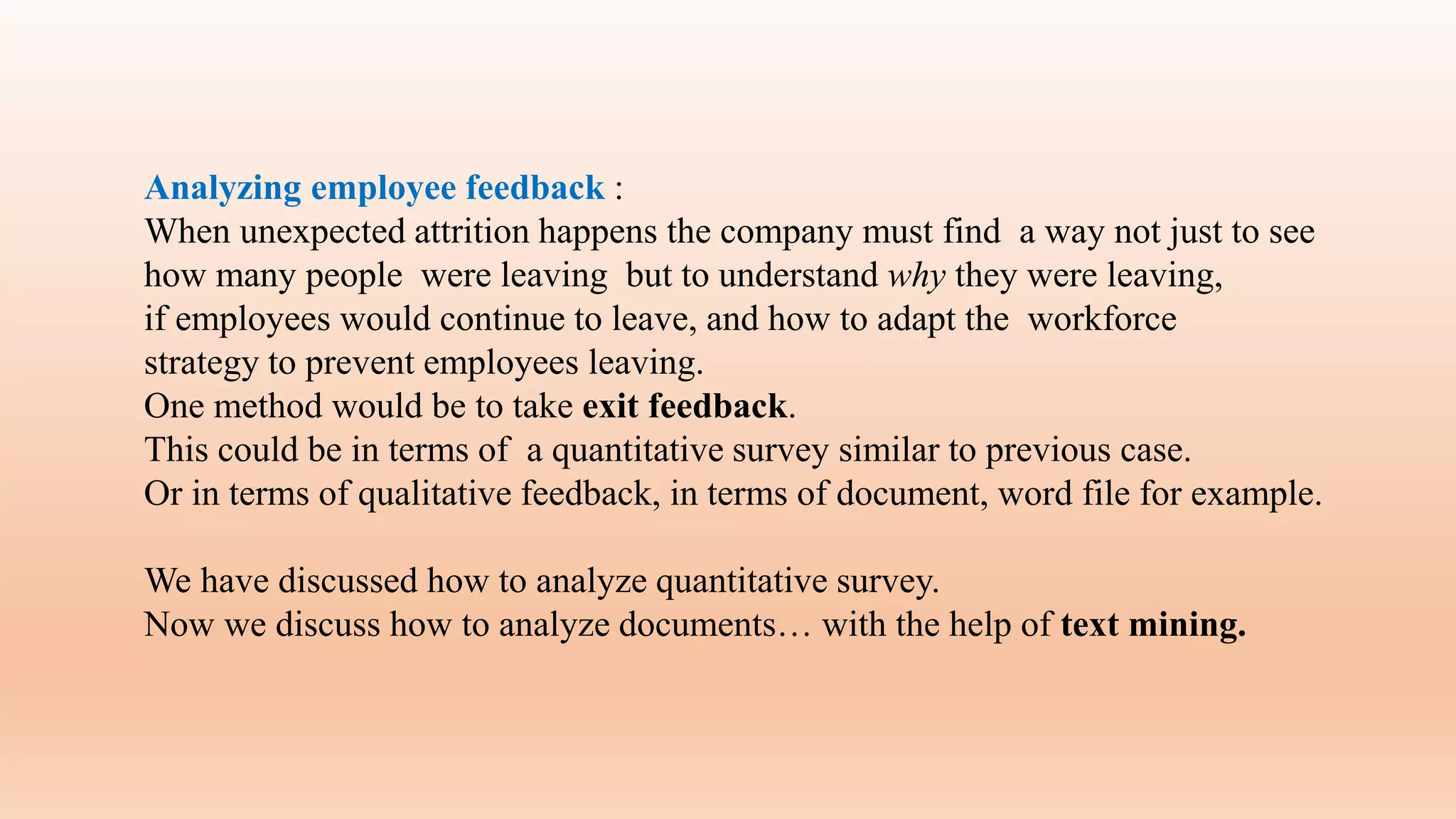 Analyzing employee feedback :
When unexpected attrition happens the company must find a way not just to see
how many people were leaving but to understand why they were leaving,
if employees would continue to leave, and how to adapt the workforce
strategy to prevent employees leaving.
One method would be to take exit feedback.
This could be in terms of a quantitative survey similar to previous case.
Or in terms of qualitative feedback, in terms of document, word file for example.
We have discussed how to analyze quantitative survey.
Now we discuss how to analyze documents… with the help of text mining.
 