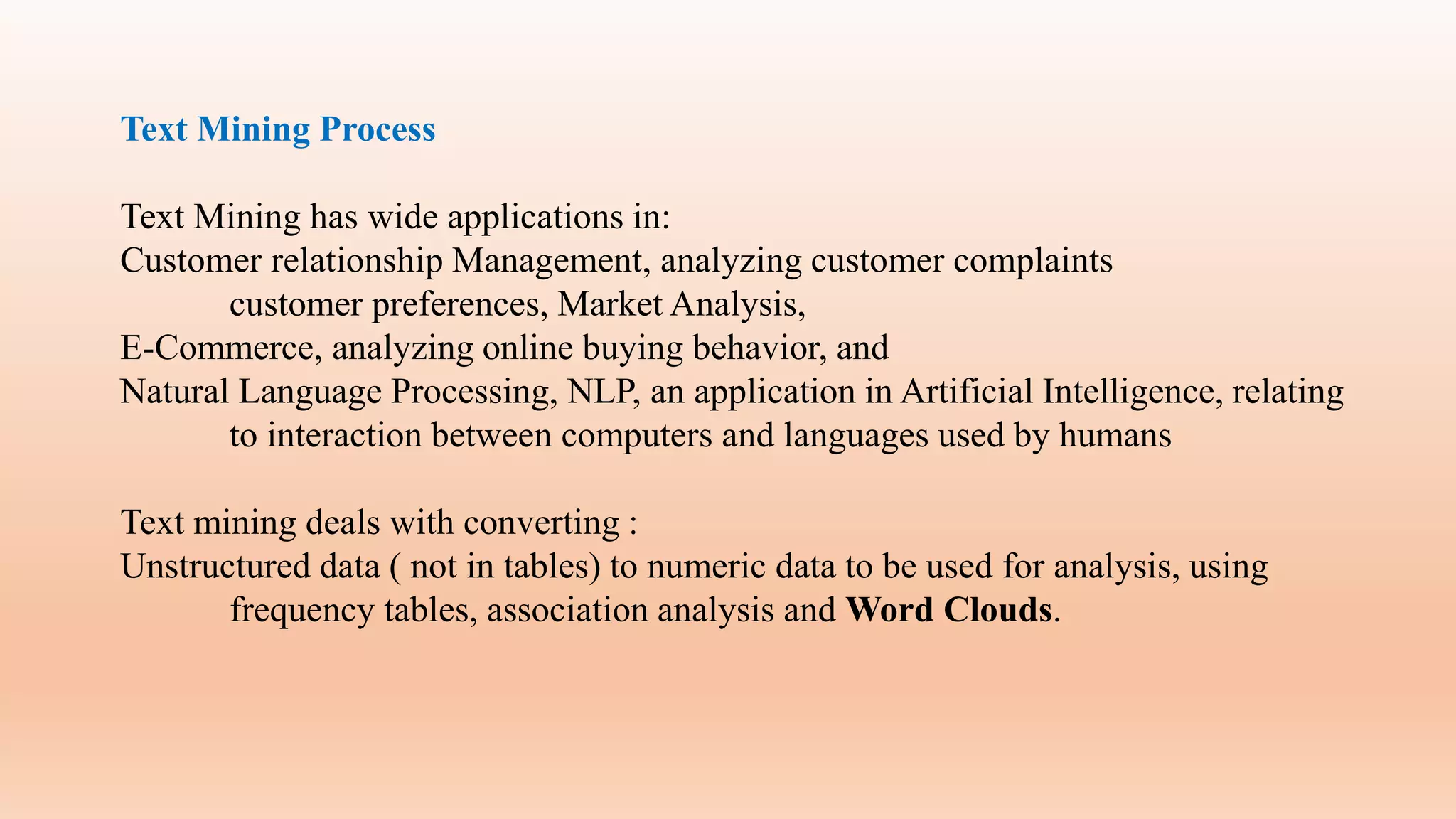Text Mining Process
Text Mining has wide applications in:
Customer relationship Management, analyzing customer complaints
customer preferences, Market Analysis,
E-Commerce, analyzing online buying behavior, and
Natural Language Processing, NLP, an application in Artificial Intelligence, relating
to interaction between computers and languages used by humans
Text mining deals with converting :
Unstructured data ( not in tables) to numeric data to be used for analysis, using
frequency tables, association analysis and Word Clouds.
 