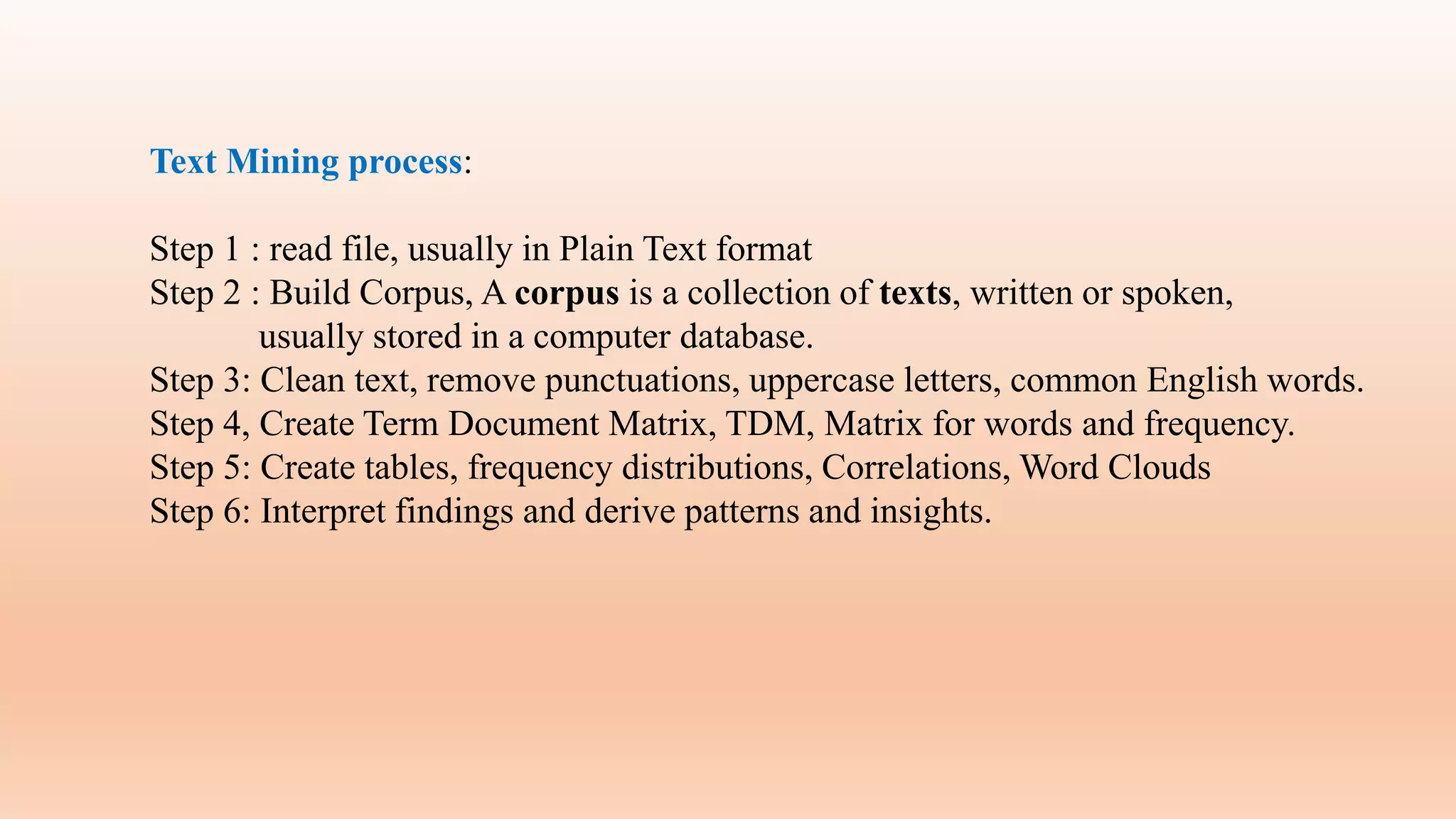 Text Mining process:
Step 1 : read file, usually in Plain Text format
Step 2 : Build Corpus, A corpus is a collection of texts, written or spoken,
usually stored in a computer database.
Step 3: Clean text, remove punctuations, uppercase letters, common English words.
Step 4, Create Term Document Matrix, TDM, Matrix for words and frequency.
Step 5: Create tables, frequency distributions, Correlations, Word Clouds
Step 6: Interpret findings and derive patterns and insights.
 