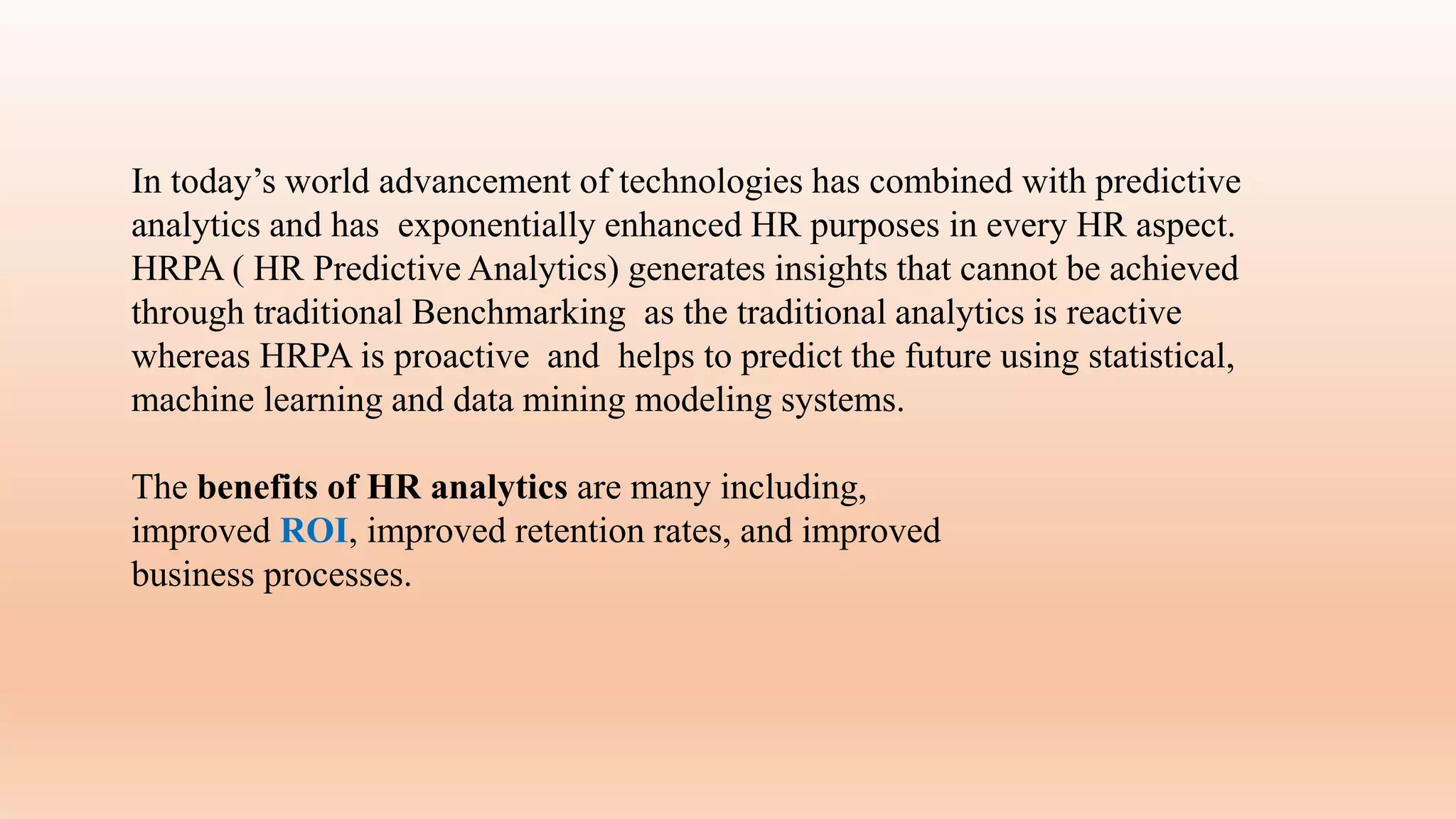 In today’s world advancement of technologies has combined with predictive
analytics and has exponentially enhanced HR purposes in every HR aspect.
HRPA ( HR Predictive Analytics) generates insights that cannot be achieved
through traditional Benchmarking as the traditional analytics is reactive
whereas HRPA is proactive and helps to predict the future using statistical,
machine learning and data mining modeling systems.
The benefits of HR analytics are many including,
improved ROI, improved retention rates, and improved
business processes.
 