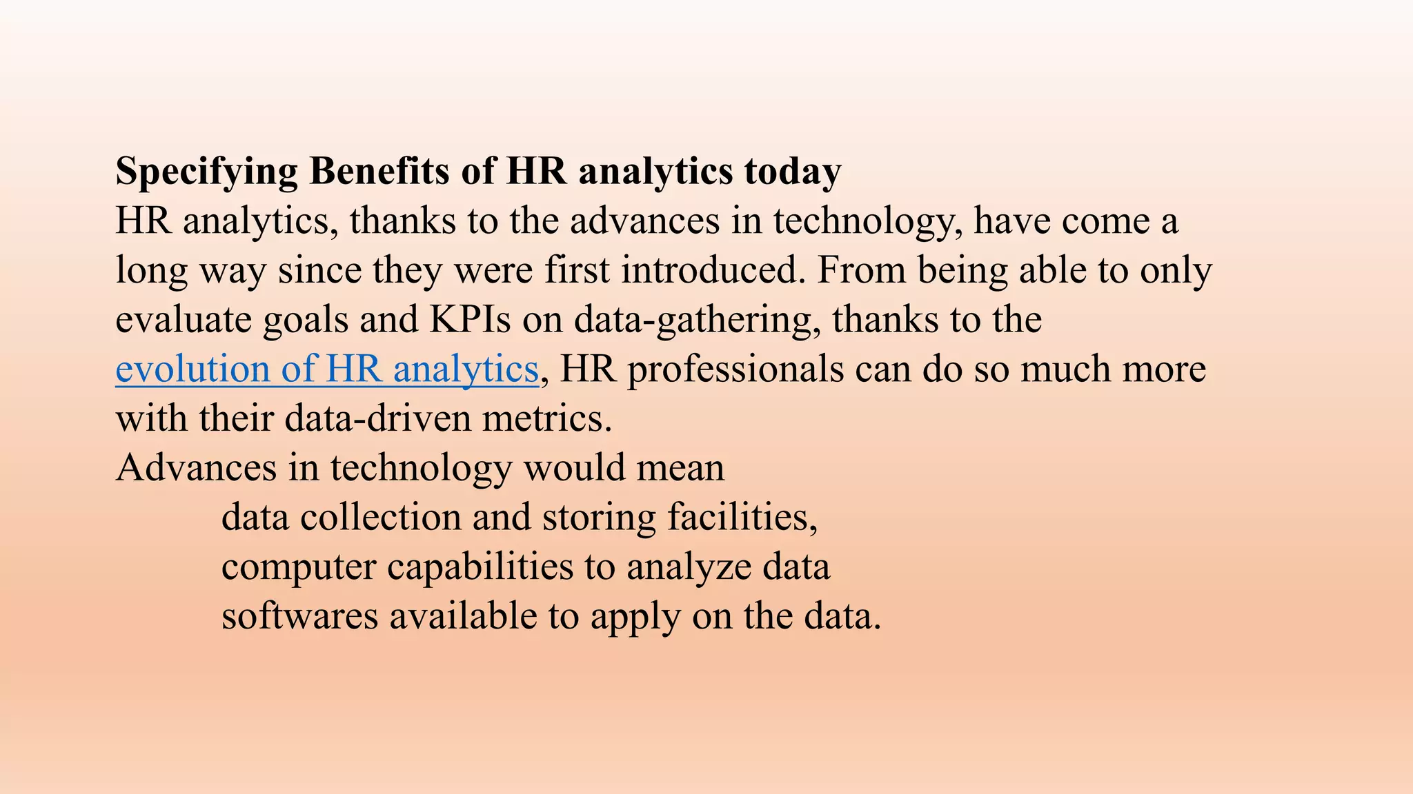 Specifying Benefits of HR analytics today
HR analytics, thanks to the advances in technology, have come a
long way since they were first introduced. From being able to only
evaluate goals and KPIs on data-gathering, thanks to the
evolution of HR analytics, HR professionals can do so much more
with their data-driven metrics.
Advances in technology would mean
data collection and storing facilities,
computer capabilities to analyze data
softwares available to apply on the data.
 