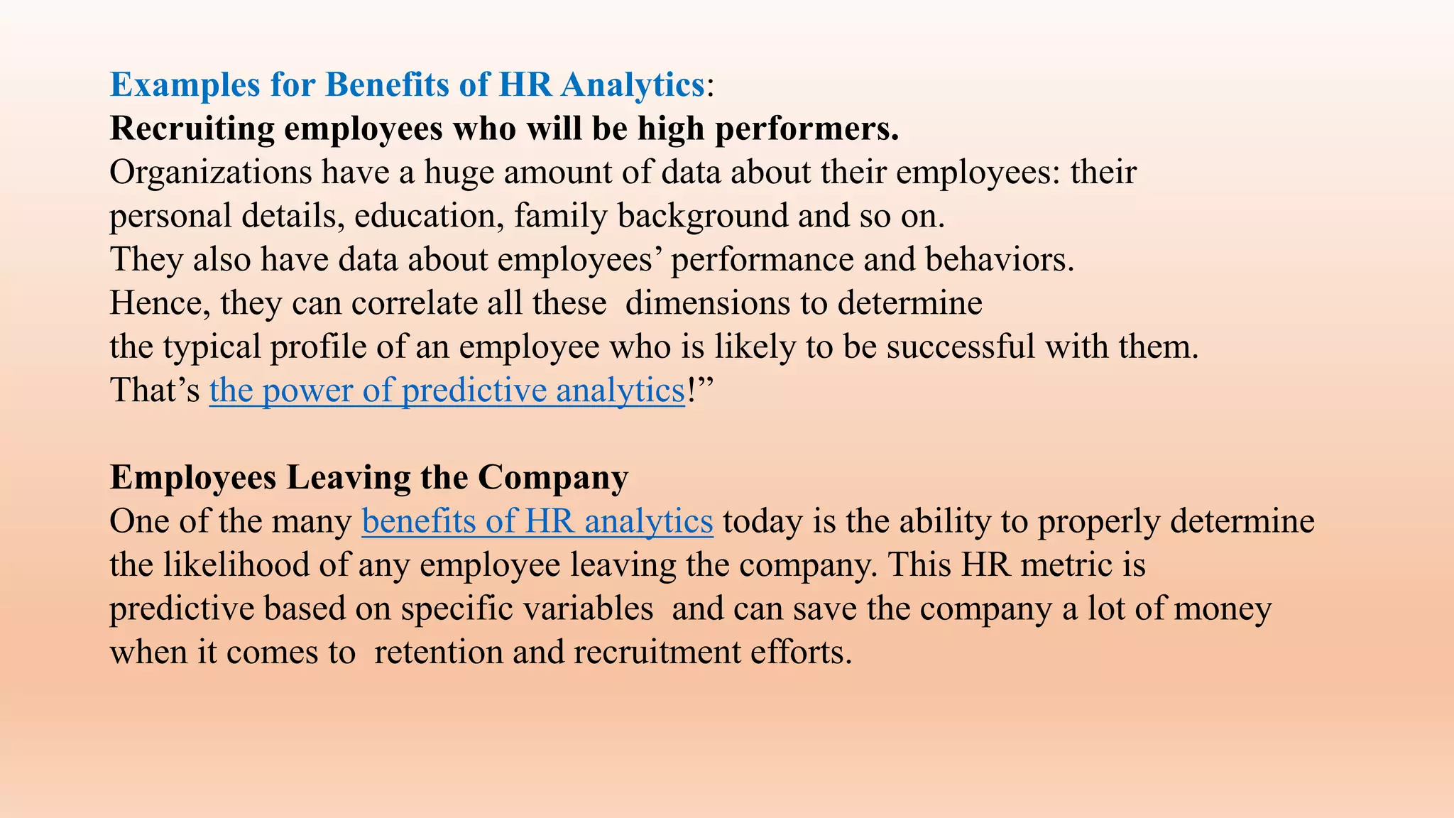 Examples for Benefits of HR Analytics:
Recruiting employees who will be high performers.
Organizations have a huge amount of data about their employees: their
personal details, education, family background and so on.
They also have data about employees’ performance and behaviors.
Hence, they can correlate all these dimensions to determine
the typical profile of an employee who is likely to be successful with them.
That’s the power of predictive analytics!”
Employees Leaving the Company
One of the many benefits of HR analytics today is the ability to properly determine
the likelihood of any employee leaving the company. This HR metric is
predictive based on specific variables and can save the company a lot of money
when it comes to retention and recruitment efforts.
 