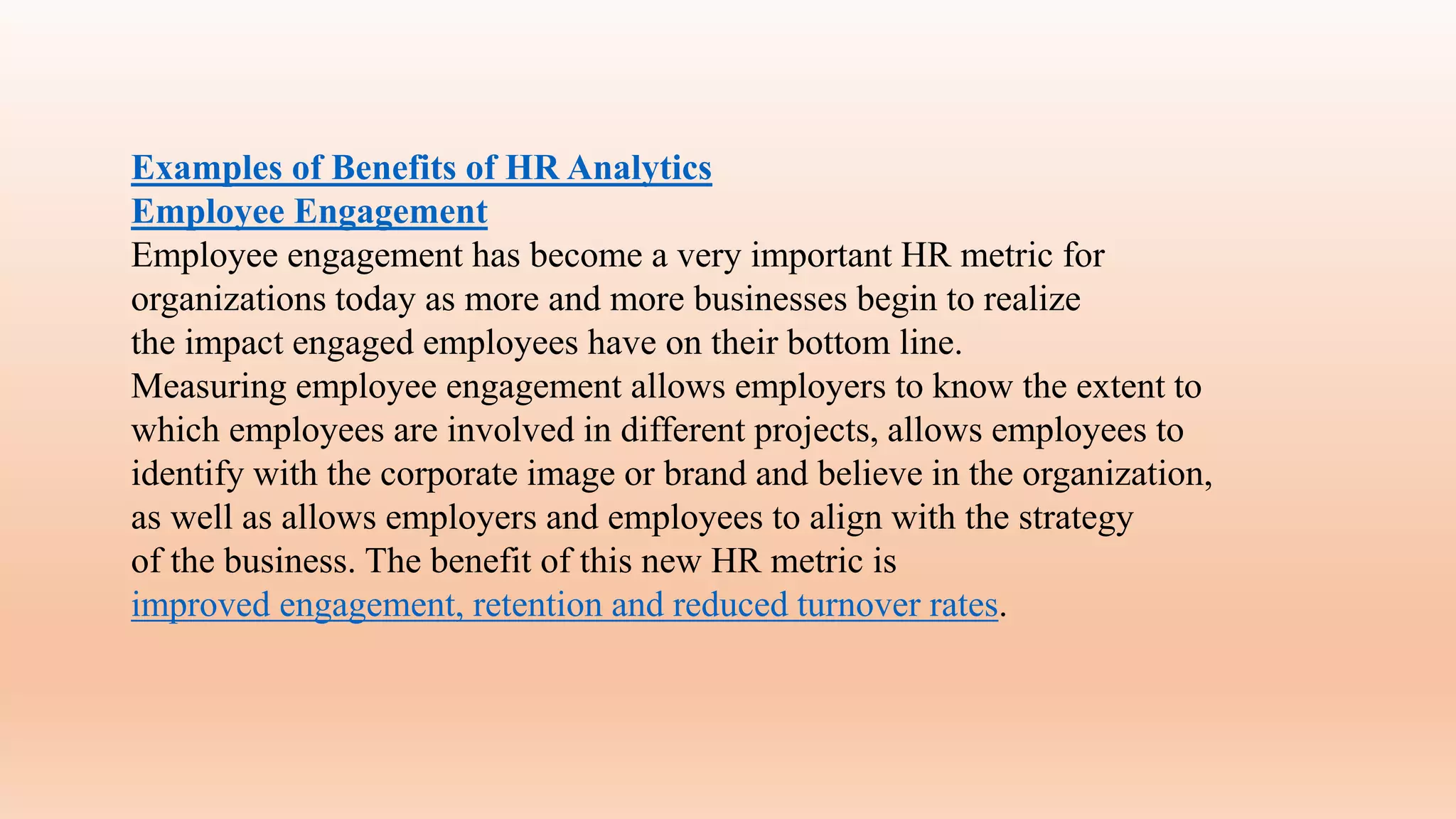 Examples of Benefits of HR Analytics
Employee Engagement
Employee engagement has become a very important HR metric for
organizations today as more and more businesses begin to realize
the impact engaged employees have on their bottom line.
Measuring employee engagement allows employers to know the extent to
which employees are involved in different projects, allows employees to
identify with the corporate image or brand and believe in the organization,
as well as allows employers and employees to align with the strategy
of the business. The benefit of this new HR metric is
improved engagement, retention and reduced turnover rates.
 