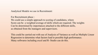 Analytical Models we use in Recruitment:
For Recruitment phase :
We could use a simple approach to scoring of candidates, where
Score can be a weighted average of skills which are required. The weights
Can be determined by importances attached to the different skills,
as obtained from the managers and supervisors.
This could be carried out with use of Analysis of Variance as well as Multiple Linear
Regression to determine what factors lead to possible high performance.
Many softwares including excel and R- Studio can do this.
 