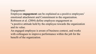 Engagement:
Employee engagement can be explained as a positive employees’
emotional attachment and Commitment to the organization.
Robinson et al. (2004) define employee engagement as
“a positive attitude held by the employee towards the organization
and its value.
An engaged employee is aware of business context, and works
with colleagues to improve performance within the job for the
benefit of the organization.
 