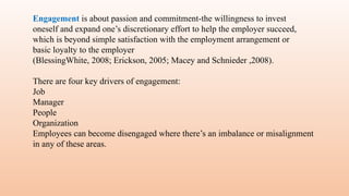 Engagement is about passion and commitment-the willingness to invest
oneself and expand one’s discretionary effort to help the employer succeed,
which is beyond simple satisfaction with the employment arrangement or
basic loyalty to the employer
(BlessingWhite, 2008; Erickson, 2005; Macey and Schnieder ,2008).
There are four key drivers of engagement:
Job
Manager
People
Organization
Employees can become disengaged where there’s an imbalance or misalignment
in any of these areas.
 