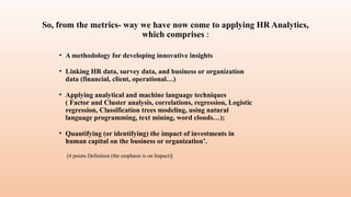 So, from the metrics- way we have now come to applying HR Analytics,
which comprises :
• A methodology for developing innovative insights
• Linking HR data, survey data, and business or organization
data (financial, client, operational…)
• Applying analytical and machine language techniques
( Factor and Cluster analysis, correlations, regression, Logistic
regression, Classification trees modeling, using natural
language programming, text mining, word clouds…);
• Quantifying (or identifying) the impact of investments in
human capital on the business or organization’.
[4 points Definition (the emphasis is on Impact)]
 