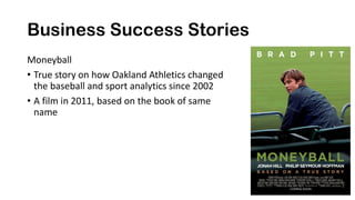 Business Success Stories
Moneyball
• True story on how Oakland Athletics changed
the baseball and sport analytics since 2002
• A film in 2011, based on the book of same
name
 