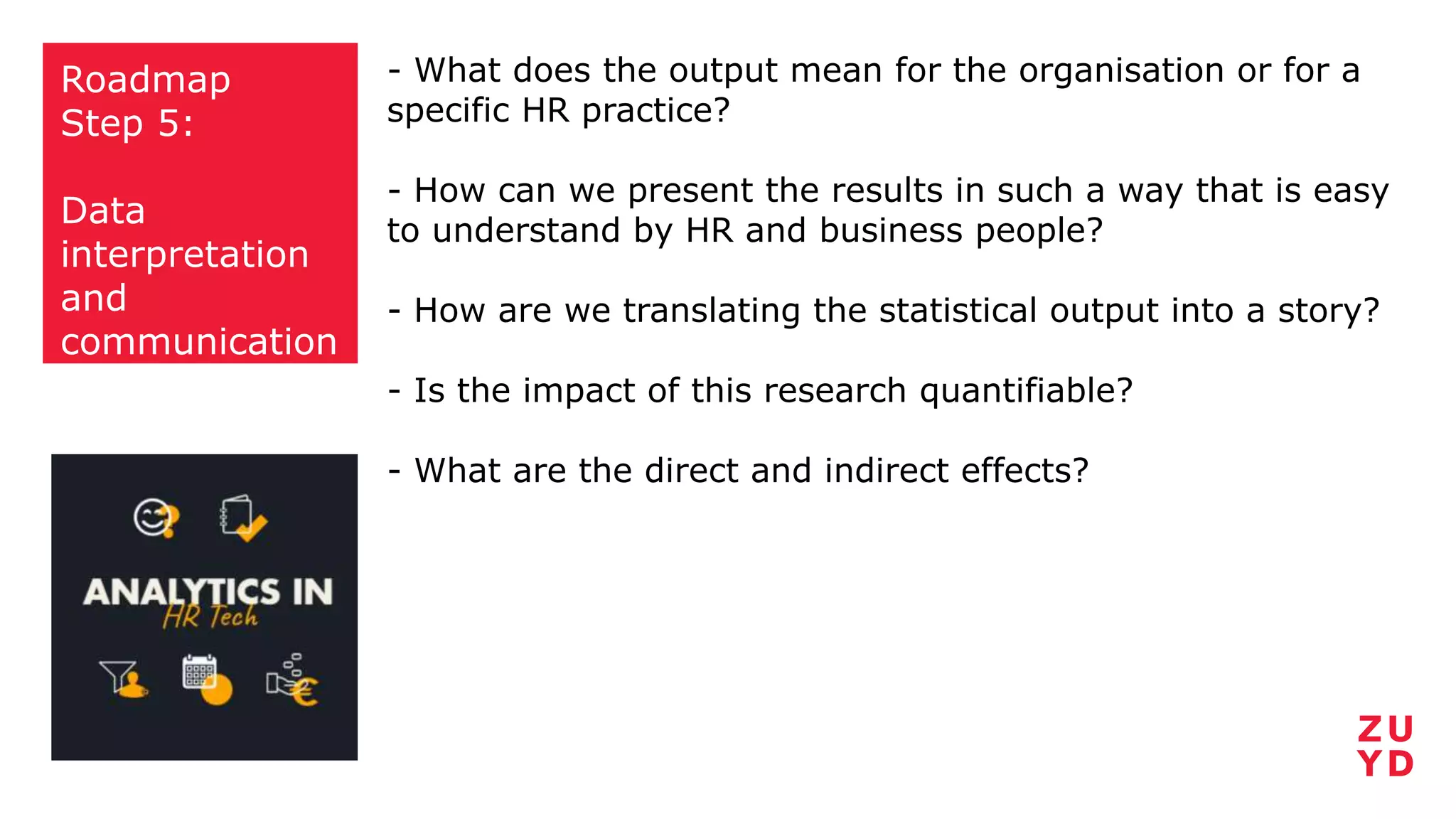 Roadmap
Step 5:
Data
interpretation
and
communication
- What does the output mean for the organisation or for a
specific HR practice?
- How can we present the results in such a way that is easy
to understand by HR and business people?
- How are we translating the statistical output into a story?
- Is the impact of this research quantifiable?
- What are the direct and indirect effects?
 