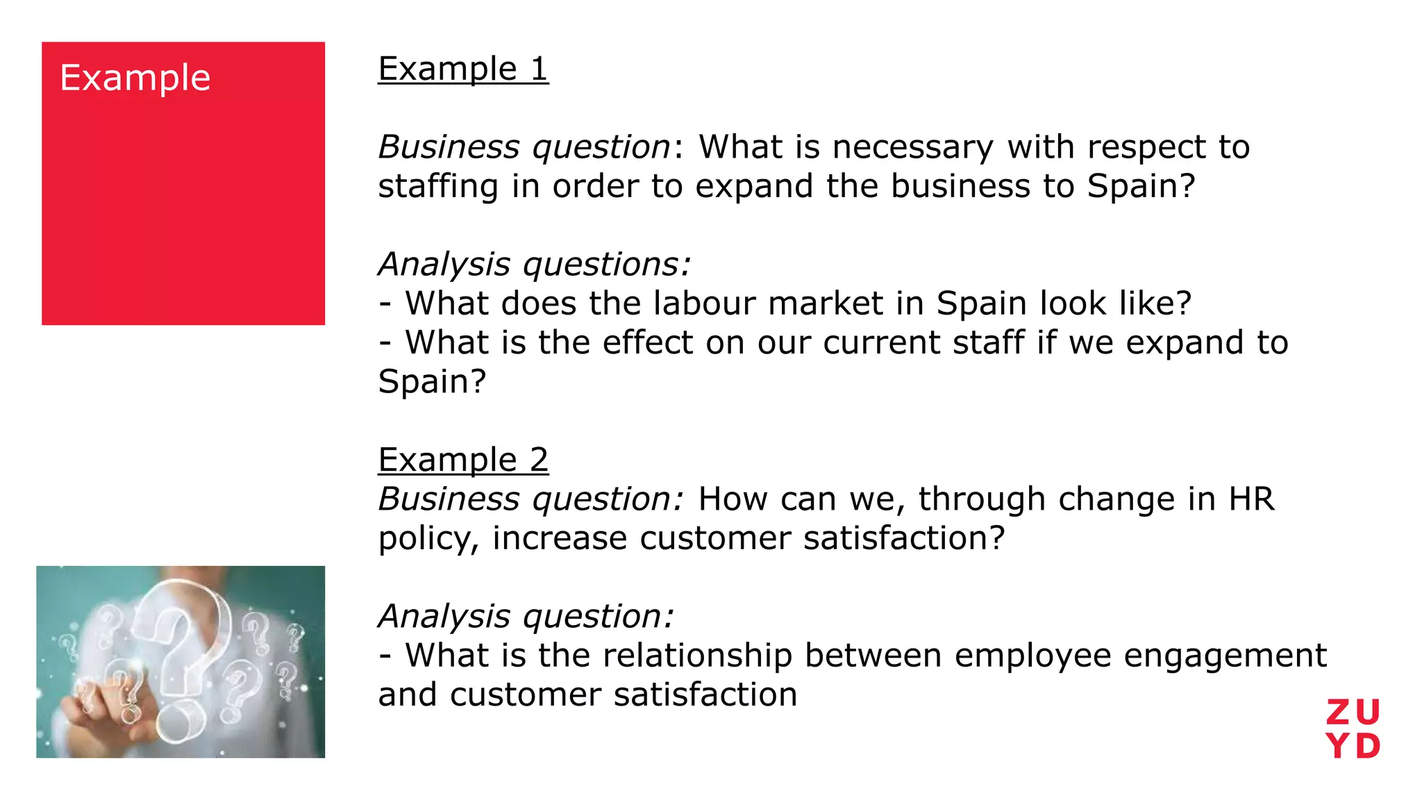 Example Example 1
Business question: What is necessary with respect to
staffing in order to expand the business to Spain?
Analysis questions:
- What does the labour market in Spain look like?
- What is the effect on our current staff if we expand to
Spain?
Example 2
Business question: How can we, through change in HR
policy, increase customer satisfaction?
Analysis question:
- What is the relationship between employee engagement
and customer satisfaction
 