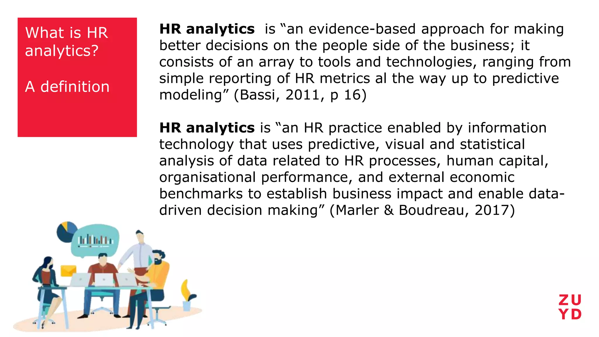 What is HR
analytics?
A definition
HR analytics is “an evidence-based approach for making
better decisions on the people side of the business; it
consists of an array to tools and technologies, ranging from
simple reporting of HR metrics al the way up to predictive
modeling” (Bassi, 2011, p 16)
HR analytics is “an HR practice enabled by information
technology that uses predictive, visual and statistical
analysis of data related to HR processes, human capital,
organisational performance, and external economic
benchmarks to establish business impact and enable data-
driven decision making” (Marler & Boudreau, 2017)
 