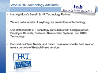 Who is HR Technology Advisors?,[object Object],Hartwig-Moss’s Benefit & HR Technology Partner.,[object Object],We are not a vendor of anything, we are brokers of technology.,[object Object],Our staff consists of Technology consultants with backgrounds in Employee Benefits, Customer Relationship Systems, and HRIS Technology,[object Object],Focused on Client Needs, and match those needs to the best solution from a portfolio of Best-of-Breed vendors,[object Object],© Copyright 2007 HR Technology Advisors, LLC. All rights reserved.,[object Object],3,[object Object]