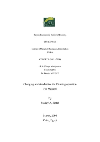 Rennes International School of Business


                     ESC RENNES


       Executive Master of Business Administration
                         EMBA


               COHORT 1 (2003 - 2004)


               HR & Change Management
                     Conducted by:
                  Dr. Donald MINDAY




Changing and standardize the Cleaning operation
                    For Menatel


                          By
                  Magdy A. Sattar



                    March, 2004
                    Cairo, Egypt
 