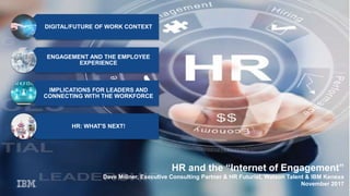 HR and the “Internet of Engagement”
Dave Millner, Executive Consulting Partner & HR Futurist, Watson Talent & IBM Kenexa
November 2017
DIGITAL/FUTURE OF WORK CONTEXT
ENGAGEMENT AND THE EMPLOYEE
EXPERIENCE
IMPLICATIONS FOR LEADERS AND
CONNECTING WITH THE WORKFORCE
HR: WHAT'S NEXT!
 