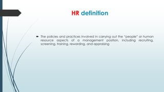 HR definition

 The policies and practices involved in carrying out the “people” or human
resource aspects of a management position, including recruiting,
screening, training, rewarding, and appraising

 