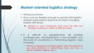 Market-oriented logistics strategy
 Working circumstances

 firms must be flexible enough to quickly shift logisticrelated organization resources to meet changing
market demands.
 (Workers in such companies must have the skills and
trainings to perform a variety of different tasks)

 it is difficult to predetermine all possible
contingencies, standardization is less possible and
the level of uncertainty in Performing logistics tasks
increases.
• (Workers engaged in uncertain logistic tasks are required to
use some discretion in determining when and how to
perform different logistics jobs )

 