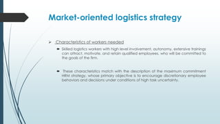 Market-oriented logistics strategy
 Characteristics of workers needed
 Skilled logistics workers with high level involvement, autonomy, extensive trainings
can attract, motivate, and retain qualified employees, who will be committed to
the goals of the firm.

 These characteristics match with the description of the maximum commitment
HRM strategy, whose primary objective is to encourage discretionary employee
behaviors and decisions under conditions of high task uncertainty.

 