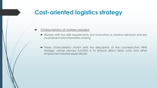 Cost-oriented logistics strategy


Characteristics of workers needed
 Workers with low skills requirements, low innovative or creative behavior and less
involvement and information sharing.
 These characteristics match with the description of the cost-reduction HRM
strategy, whose primary function is to reduce direct labor costs and other
employment related expenditures

 